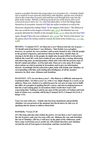 equal to a prophet; therefore thy proper place is in Jerusalem (O. v. Gerlach). Zadok
was to stand as it were upon the watch there with Abiathar, and the sons of both to
observe the events that occurred, and send him word through their sons into the
plain of the Jordan. “Behold, I will tarry by the ferries of the desert, till a word
comes from you to show me,” sc., what has taken place, or how the things shape
themselves in Jerusalem. Instead of ‫ּות‬‫ר‬ ְ‫ב‬ ַ‫ע‬ ְ , the earlier translators as well as the
Masoretes adopted the reading ‫ּות‬‫ב‬ ְ‫ר‬ ַ‫ע‬ ְ , “in the steppes of the desert.” The allusion in
this case would be to the steppes of Jericho (2Ki_25:5). But Böttcher has very
properly defended the Chethib on the strength of 2Sa_17:16, where the Keri has ‫ּות‬‫ב‬ ְ‫ר‬ ַ‫ע‬
again, though ‫ּות‬‫ר‬ ְ‫ב‬ ַ‫ע‬ is the true reading (cf. 2Sa_19:19). The “ferries of the desert” are
the places where the Jordan could be crossed, the fords of the Jordan (Jos_2:7; Jdg_
3:28).
BENSON, "2 Samuel 15:27. Art thou not a seer? Return into the city in peace —
“It should seem from hence,” says Delaney, “that Zadok was a prophet:
however, as a priest, he was a teacher; and as such, bound to stay with his people
in the greatest exigencies, and instruct them in their duty: besides that, by
staying to do his duty to his people, he might also do good offices to his prince.”
Indeed, the word ‫,ראה‬ roeh, here rendered seer, means also a seeing, discerning
and observing man: an interpretation which suits well with the present state of
David’s mind and affairs. As if he had said, Thou art a wise man, fit to make
observations on what is passing in Jerusalem, and to give me information
thereof. Accordingly David concerted a plan, both with Zadok and Abiathar, of
corresponding with him, and sending him intelligence of all his enemies’
measures by their sons, Ahimaaz and Jonathan.
ELLICOTT, "(27) Art not thou a seer?—The Hebrew is difficult, and must be
translated either. Art thou a seer? or, with a very slight change in a vowel, as an
address, Thou seer. Zadok is so called because he was now in some sort to fulfil
the office of a prophet in guiding David’s course, and also in making known to
him the events taking place in Jerusalem which would show God’s will
concerning him. Nothing is said in any part of this narrative of Nathan and Gad,
both of whom were certainly still living (2 Samuel 24:11; 2 Samuel 24:13-14; 1
Kings 1:11).
Your two sons with you.—Zadok only has been mentioned, and probably
Abiathar was not present at the moment, but David shows by this way of
speaking that he means to address them both.
HAWKER, "Verses 27-29
(27) The king said also unto Zadok the priest, Art not thou a seer? return into
the city in peace, and your two sons with you, Ahimaaz thy son, and Jonathan
the son of Abiathar. (28) See, I will tarry in the plain of the wilderness, until
there come word from you to certify me. (29) Zadok therefore and Abiathar
carried the ark of God again to Jerusalem: and they tarried there.
111
 