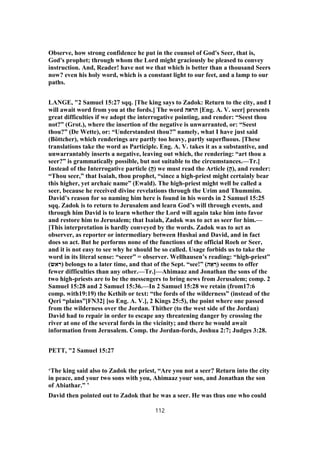 Observe, how strong confidence he put in the counsel of God's Seer, that is,
God's prophet; through whom the Lord might graciously be pleased to convey
instruction. And, Reader! have not we that which is better than a thousand Seers
now? even his holy word, which is a constant light to our feet, and a lamp to our
paths.
LANGE, "2 Samuel 15:27 sqq. [The king says to Zadok: Return to the city, and I
will await word from you at the fords.] The word ‫הראה‬ [Eng. A. V. seer] presents
great difficulties if we adopt the interrogative pointing, and render: “Seest thou
not?” (Grot.), where the insertion of the negative is unwarranted, or: “Seest
thou?” (De Wette), or: “Understandest thou?” namely, what I have just said
(Böttcher), which renderings are partly too heavy, partly superfluous. [These
translations take the word as Participle. Eng. A. V. takes it as a substantive, and
unwarrantably inserts a negative, leaving out which, the rendering: “art thou a
seer?” is grammatically possible, but not suitable to the circumstances.—Tr.]
Instead of the Interrogative particle (ֲ‫ה‬) we must read the Article (ָ‫,)ה‬ and render:
“Thou seer,” that Isaiah, thou prophet, “since a high-priest might certainly bear
this higher, yet archaic name” (Ewald). The high-priest might well be called a
seer, because he received divine revelations through the Urim and Thummim.
David’s reason for so naming him here is found in his words in 2 Samuel 15:25
sqq. Zadok is to return to Jerusalem and learn God’s will through events, and
through him David is to learn whether the Lord will again take him into favor
and restore him to Jerusalem; that Isaiah, Zadok was to act as seer for him.—
[This interpretation is hardly conveyed by the words. Zadok was to act as
observer, as reporter or intermediary between Hushai and David, and in fact
does so act. But he performs none of the functions of the official Roeh or Seer,
and it is not easy to see why he should be so called. Usage forbids us to take the
word in its literal sense: “seeer” = observer. Wellhausen’s reading: “high-priest”
(‫)ראש‬ belongs to a later time, and that of the Sept. “see!” (‫ה‬ ֵ‫א‬ ְ‫)ר‬ seems to offer
fewer difficulties than any other.—Tr.]—Ahimaaz and Jonathan the sons of the
two high-priests are to be the messengers to bring news from Jerusalem; comp. 2
Samuel 15:28 and 2 Samuel 15:36.—In 2 Samuel 15:28 we retain (from17:6
comp. with19:19) the Kethib or text: “the fords of the wilderness” (instead of the
Qeri “plains”[FN32] [so Eng. A. V.], 2 Kings 25:5), the point where one passed
from the wilderness over the Jordan. Thither (to the west side of the Jordan)
David had to repair in order to escape any threatening danger by crossing the
river at one of the several fords in the vicinity; and there he would await
information from Jerusalem. Comp. the Jordan-fords, Joshua 2:7; Judges 3:28.
PETT, "2 Samuel 15:27
‘The king said also to Zadok the priest, “Are you not a seer? Return into the city
in peace, and your two sons with you, Ahimaaz your son, and Jonathan the son
of Abiathar.” ’
David then pointed out to Zadok that he was a seer. He was thus one who could
112
 