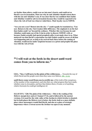 see farther than others, could even see into men’s hearts, and could act as
David’s eyes in Jerusalem. That was why he and Abiathar should return there
with his son and Abiathar’s son. It was clear that he was confident that Zadok
and Abiathar would be safe in Jerusalem because they would be expected to be
where the Ark of God was whoever ruled there. Their loyalty was to YHWH.
“Are you not a seer? Return into the city --” could equally be translated as, ‘You
seer. Return to the city,’ but it makes little difference. The emphasis is on the fact
that Zadok could ‘see’ beyond the ordinary. Whether this was because he and
Abiathar could make use of the Urim in order to discern YHWH’s will, or
because Zadok actually had special prophetic gifts, is not made clear to us. What
mattered was that David’s expectation was that Zadok would be aware of all that
was happening and yet, as long as he arrived back there before the coming of
Absalom, would not be under suspicion because as a priest and prophet his place
was with the Ark of God.
28 I will wait at the fords in the desert until word
comes from you to inform me."
GILL, "See, I will tarry in the plain of the wilderness,.... Towards the way of
which David and the people went when they came over Kidron, 2Sa_15:23,
until there come word from you to certify me; of the truth of the conspiracy,
of the number of the conspirators, and who they are, what progress they have made,
whether come to Jerusalem, and how they behave there, if come; or of anything
relative hereunto he could get intelligence of.
ELLICOTT, "(28) The plain of the wilderness.—This is the reading of the
Hebrew margin here and at 2 Samuel 17:16, and is followed by the ancient
versions. It is used for the wide valley of the Jordan in which Jericho is situated;
but in both places the Hebrew text is better, the fords, both as a more definite
place where messengers would find David, and also as a place of strategic
importance where a retreat across the Jordan was open at any moment.
113
 