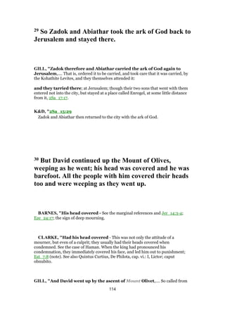 29 So Zadok and Abiathar took the ark of God back to
Jerusalem and stayed there.
GILL, "Zadok therefore and Abiathar carried the ark of God again to
Jerusalem,.... That is, ordered it to be carried, and took care that it was carried, by
the Kohathite Levites, and they themselves attended it:
and they tarried there; at Jerusalem; though their two sons that went with them
entered not into the city, but stayed at a place called Enrogel, at some little distance
from it, 2Sa_17:17.
K&D, "2Sa_15:29
Zadok and Abiathar then returned to the city with the ark of God.
30 But David continued up the Mount of Olives,
weeping as he went; his head was covered and he was
barefoot. All the people with him covered their heads
too and were weeping as they went up.
BARNES, "His head covered - See the marginal references and Jer_14:3-4;
Eze_24:17; the sign of deep mourning.
CLARKE, "Had his head covered - This was not only the attitude of a
mourner, but even of a culprit; they usually had their heads covered when
condemned. See the case of Haman. When the king had pronounced his
condemnation, they immediately covered his face, and led him out to punishment;
Est_7:8 (note). See also Quintus Curtius, De Philota, cap. vi.: I, Lictor; caput
obnubito.
GILL, "And David went up by the ascent of Mount Olivet,.... So called from
114
 