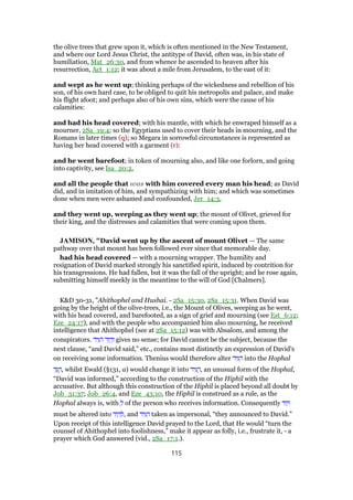 the olive trees that grew upon it, which is often mentioned in the New Testament,
and where our Lord Jesus Christ, the antitype of David, often was, in his state of
humiliation, Mat_26:30, and from whence he ascended to heaven after his
resurrection, Act_1:12; it was about a mile from Jerusalem, to the east of it:
and wept as he went up; thinking perhaps of the wickedness and rebellion of his
son, of his own hard case, to be obliged to quit his metropolis and palace, and make
his flight afoot; and perhaps also of his own sins, which were the cause of his
calamities:
and had his head covered; with his mantle, with which he enwraped himself as a
mourner, 2Sa_19:4; so the Egyptians used to cover their heads in mourning, and the
Romans in later times (q); so Megara in sorrowful circumstances is represented as
having her head covered with a garment (r):
and he went barefoot; in token of mourning also, and like one forlorn, and going
into captivity, see Isa_20:2,
and all the people that was with him covered every man his head; as David
did, and in imitation of him, and sympathizing with him; and which was sometimes
done when men were ashamed and confounded, Jer_14:3,
and they went up, weeping as they went up; the mount of Olivet, grieved for
their king, and the distresses and calamities that were coming upon them.
JAMISON, "David went up by the ascent of mount Olivet — The same
pathway over that mount has been followed ever since that memorable day.
had his head covered — with a mourning wrapper. The humility and
resignation of David marked strongly his sanctified spirit, induced by contrition for
his transgressions. He had fallen, but it was the fall of the upright; and he rose again,
submitting himself meekly in the meantime to the will of God [Chalmers].
K&D 30-31, "Ahithophel and Hushai. - 2Sa_15:30, 2Sa_15:31. When David was
going by the height of the olive-trees, i.e., the Mount of Olives, weeping as he went,
with his head covered, and barefooted, as a sign of grief and mourning (see Est_6:12;
Eze_24:17), and with the people who accompanied him also mourning, he received
intelligence that Ahithophel (see at 2Sa_15:12) was with Absalom, and among the
conspirators. ‫יד‬ִ ִ‫ה‬ ‫ד‬ִ‫ו‬ ָ‫ד‬ְ‫ו‬ gives no sense; for David cannot be the subject, because the
next clause, “and David said,” etc., contains most distinctly an expression of David's
on receiving some information. Thenius would therefore alter ‫יד‬ִ ִ‫ה‬ into the Hophal
‫ד‬ַ ֻ‫,ה‬ whilst Ewald (§131, a) would change it into ‫יד‬ִ ֻ‫,ה‬ an unusual form of the Hophal,
“David was informed,” according to the construction of the Hiphil with the
accusative. But although this construction of the Hiphil is placed beyond all doubt by
Job_31:37; Job_26:4, and Eze_43:10, the Hiphil is construed as a rule, as the
Hophal always is, with ְ‫ל‬ of the person who receives information. Consequently ‫ד‬ִ‫ו‬ ָ
must be altered into ‫ד‬ִ‫ו‬ ָ‫ד‬ ְ‫,ל‬ and ‫יד‬ִ ִ‫ה‬ taken as impersonal, “they announced to David.”
Upon receipt of this intelligence David prayed to the Lord, that He would “turn the
counsel of Ahithophel into foolishness,” make it appear as folly, i.e., frustrate it, - a
prayer which God answered (vid., 2Sa_17:1.).
115
 