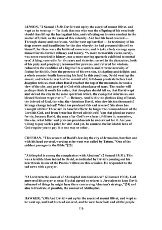 BENSON, "2 Samuel 15:30. David went up by the ascent of mount Olivet, and
wept as he went up — To think that one who was the offspring of his own body
should thus lift up the heel against him, and reflecting on his own conduct in the
matter of Uriah, as the cause of this calamity. And had his head covered —
Through shame and confusion. And he went up barefoot — In testimony of his
deep sorrow and humiliation for the sins whereby he had procured this evil to
himself; for these were the habits of mourners; and to take a holy revenge upon
himself for his former delicacy and luxury. “A more memorable event, surely,
was never recorded in history, nor a more moving spectacle exhibited to mortal
eyes! A king, venerable for his years and victories; sacred in the characters, both
of his piety and prophecy; renowned for prowess, and revered for wisdom,
reduced to the condition of a fugitive! to a sudden and extreme necessity of
fleeing for his life, from the presence of his own son, his darling and delight; and
a whole country loudly lamenting his fate! In this condition, David went up the
mount, and when he reached the summit of it, fell down prostrate before God.
Josephus tells us, that when David reached the top of the mountain, he took a
view of the city, and prayed to God with abundance of tears. The reader will
perhaps think it worth his notice, that Josephus should tell us, that David wept
and viewed the city in the same spot from which, the evangelist informs us, our
blessed Saviour wept over it.” — Delaney. And is this the glorious king of Israel,
the beloved of God, the wise, the victorious David, who slew his ten thousands?
Strange change indeed! What has produced this sad reverse? Sin alone has
wrought all this! These are its baneful effects: he forgot the commandment of the
Lord his God, and from hence has flowed all this evil! You that plead an excuse
for sin, because David, the man after God’s own heart, fell into it; remember,
likewise, what bitter and grievous punishments he underwent for it. Are you
willing to pay such a price for sin? And yet, be assured, the inviolable laws of
God require you to pay it in one way or other.
COFFMAN, "This account of David's leaving the city of Jerusalem, barefoot and
with his head covered, weeping as he went was called by Tatum, "One of the
saddest passages in the Bible."[23]
"Ahithophel is among the conspirators with Absalom" (2 Samuel 15:31). This
was a terrible blow indeed to David, as indicated by David's pouring out his
heartbreak in one of the Psalms written on this occasion. He responded to the
sad news with a prayer.
"O Lord turn the counsel of Ahithophel into foolishness" (2 Samuel 15:31). God
answered his prayer at once. Hushai agreed to return to Jerusalem to keep David
informed of things he might hear there concerning Absalom's strategy,"[24] and
also to frustrate, if possible, the counsel of Ahithophel.
HAWKER, "(30) And David went up by the ascent of mount Olivet, and wept as
he went up, and had his head covered, and he went barefoot: and all the people
116
 