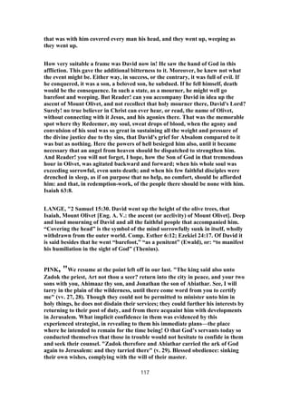 that was with him covered every man his head, and they went up, weeping as
they went up.
How very suitable a frame was David now in! He saw the hand of God in this
affliction. This gave the additional bitterness to it. Moreover, be knew not what
the event might be. Either way, in success, or the contrary, it was full of evil. If
he conquered, it was a son, a beloved son, he subdued. If he fell himself, death
would be the consequence. In such a state, as a mourner, he might well go
barefoot and weeping. But Reader! can you accompany David in idea up the
ascent of Mount Olivet, and not recollect that holy mourner there, David's Lord?
Surely! no true believer in Christ can ever hear, or read, the name of Olivet,
without connecting with it Jesus, and his agonies there. That was the memorable
spot where thy Redeemer, my soul, sweat drops of blood, when the agony and
convulsion of his soul was so great in sustaining all the weight and pressure of
the divine justice due to thy sins, that David's grief for Absalom compared to it
was but as nothing. Here the powers of hell besieged him also, until it became
necessary that an angel from heaven should be dispatched to strengthen him.
And Reader! you will not forget, I hope, how the Son of God in that tremendous
hour in Olivet, was agitated backward and forward; when his whole soul was
exceeding sorrowful, even unto death; and when his few faithful disciples were
drenched in sleep, as if on purpose that no help, no comfort, should be afforded
him: and that, in redemption-work, of the people there should be none with him.
Isaiah 63:8.
LANGE, "2 Samuel 15:30. David went up the height of the olive trees, that
Isaiah, Mount Olivet [Eng. A. V.: the ascent (or acclivity) of Mount Olivet]. Deep
and loud mourning of David and all the faithful people that accompanied him.
“Covering the head” is the symbol of the mind sorrowfully sunk in itself, wholly
withdrawn from the outer world. Comp. Esther 6:12; Ezekiel 24:17. Of David it
is said besides that he went “barefoot,” “as a penitent” (Ewald), or: “to manifest
his humiliation in the sight of God” (Thenius).
PINK, "We resume at the point left off in our last. "The king said also unto
Zadok the priest, Art not thou a seer? return into the city in peace, and your two
sons with you, Ahimaaz thy son, and Jonathan the son of Abiathar. See, I will
tarry in the plain of the wilderness, until there come word from you to certify
me" (vv. 27, 28). Though they could not be permitted to minister unto him in
holy things, he does not disdain their services; they could further his interests by
returning to their post of duty, and from there acquaint him with developments
in Jerusalem. What implicit confidence in them was evidenced by this
experienced strategist, in revealing to them his immediate plans—the place
where he intended to remain for the time being! O that God’s servants today so
conducted themselves that those in trouble would not hesitate to confide in them
and seek their counsel. "Zadok therefore and Abiathar carried the ark of God
again to Jerusalem: and they tarried there" (v. 29). Blessed obedience: sinking
their own wishes, complying with the will of their master.
117
 