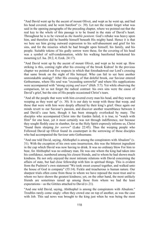 "And David went up by the ascent of mount Olivet, and wept as he went up, and had
his head covered, and he went barefoot" (v. 39). Let not the reader forget what was
said in the opening paragraphs of the preceding chapter, where we pointed out that the
real key to the whole of this passage is to be found in the state of David’s heart.
Throughout he is to be viewed as the humble penitent. God’s rebuke was heavy upon
him, and therefore did he humble himself beneath His mighty hand. Hence it is that
we here see him giving outward expression to his self-abasement and grief for his
sins, and for the miseries which he had brought upon himself, his family, and his
people. Suitable tokens of his godly sorrow were these, for the covering of his head
was a symbol of self-condemnation, while his walking barefooted betokened his
mourning (cf. Isa. 20:2, 4; Ezek. 24:17).
"And David went up by the ascent of mount Olivet, and wept as he went up. How
striking is this, coming right after his crossing of the brook Kidron! In the previous
chapter we pointed out five respects in which that foreshadowed our Lord’s crossing
that same brook on the night of His betrayal. Who can fail to see here another
unmistakable analogy? After His crossing of that doleful brook, our Saviour entered
Gethsemane, where His soul was "exceeding sorrowful" and where His supplications
were accompanied with "strong crying and tears" (Heb. 5:7). Yet while observing the
comparison, let us not forget the radical contrast: his own sins were the cause of
David’s grief, but the sins of His people occasioned Christ’s tears.
"And all the people that were with him covered every man his head, and they went up
weeping as they went up" (v. 30). It is our duty to weep with those that weep, and
those that were with him were deeply affected by their king’s grief. Once again our
minds revert to our Saviour’s passion, and discover another resemblance between it
and David’s case here, though it has been strangely overlooked by many. The
disciples who accompanied Christ into the Garden failed, it is true, to "watch with
Him" for one hour, yet it most certainly was not through indifference, nor because
they sought fleshly ease in slumber, for as the Holy Spirit expressly informs us, Christ
"found them sleeping for sorrow" (Luke 22:45). Thus the weeping people who
Followed David up Olivet found its counterpart in the sorrowing of those disciples
who had accompanied the Saviour unto Gethsemane.
"And one told David, saying, Ahithophel is among the conspirators with Absalom" (v.
31). With the exception of his own sons insurrection, this was the bitterest ingredient
in the cup which David was now having to drink. It was no ordinary blow For him to
bear, for Ahithophel was no ordinary man. He was one whom the king had taken into
his confidence, numbered among his closest friends, and to whom he had shown much
kindness. He not only enjoyed the most intimate relations with David concerning the
affairs of state, but had close fellowship with him in spiritual things. This is evident
from the Psalmist’s own statement "We took sweet counsel together, and walked unto
the house of God in company" (55:14). Fickle and treacherous is human nature. Our
sharpest trials often come from those in whom we have reposed the most trust and to
whom we have shown the greatest kindness; yet, on the other hand, the most unlikely
friends are sometimes raised up among those from whom we had the least
expectations—as the Gittites attached to David (v.21).
"And one told David, saying, Ahithophel is among the conspirators with Absalom."
Troubles rarely come singly: often they crowd one on top of another, as was the case
with Job. This sad news was brought to the king just when he was being the most
118
 