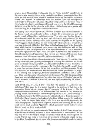 severely tried. Absalom had revolted, and now his "prime minister" turned traitor at
the most crucial moment. It was a vile requital for the king’s generosity to him. Here
again we may perceive these historical incidents shadowing forth events even more
solemn and frightful in connection with our blessed Lord, for Ahithophel is
undoubtedly a striking type of Judas, who, after being admitted to the inner circle of
Christ’s disciples, basely turned against Him and went over to the side of His enemies.
Sufficient, then, for the disciple to be as his Master: if His charity was rewarded with
cruel treachery, let us be prepared for similar treatment.
How keenly David felt the perfidy of Ahithophel is evident from several statements in
the Psalms which obviously refer to him. In Psalm 41 he mentions one evil after
another which afflicted him, and finishes with "Yea, mine own familiar friend, in
whom I trusted, which did eat of my bread, hath lifted up his heel against me" (v. 9)—
that was the climax: anything worse could scarcely be imagined, as the opening
"Yea," suggests. Ahithophel had not only forsaken David in his hour of need, but had
gone over to the side of his foe. The "lifted up his heel against me" is the figure of a
horse which has just been bedded by its master, and then lashing out with his feet,
viciously kicks him. More plainly still is his anguish evidenced in "For it was not an
enemy that reproached me: then I could have borne it; neither was it he that hated me
that did magnify himself against me: then I would have hid myself from him. But it
was thou, a man mine equal, my guide, and mine acquaintance" (55:12, 13).
There is still another reference in the Psalms where David laments, "For my love they
are my adversaries; but I give myself unto prayer. And they have rewarded me evil for
good, and hatred for my love" (109:4, 5). This sad trial of David’s was illustrative of
what is often the most painful experience of the Church, for her troubles usually begin
at home: her open enemies can do her little or no harm until her pretended friends
have delivered her into their hands. The statement that David "gave himself to prayer"
at once links up with our passage, for there we read next, "And David said, O Lord, I
pray Thee, turn the counsel of Ahithophel into foolishness" (v. 31). It is apparent that
David was more afraid of Ahithophel’s wisdom than he was of Absalom’s daring, for
he was a man of experience in statecraft, and was highly respected by the people (2
Sam. 16:23).
"And David said, O Lord, I pray Thee, turn the counsel of Ahithophel into
foolishness." Here again the type points forward to the antitype, in fact, that is the
outstanding feature of our passage. David’s crossing of the Kidron (v. 23), his
complete surrender of himself to the will of God (v. 26), his tears (v. 30), and now his
praying, present one of the most remarkable prefigurations of our Lord’s sufferings to
be found anywhere in the Old Testament. In asking the Lord to defeat the counsel of
Ahithophel, David recognized and acknowledged that all hearts are in His hands, that
He can "make the judges fools" (Job 12:17). There was no suitable opportunity for
David to engage in a lengthy season of prayer, nor was that necessary, for we are not
heard for our much speaking. Apparently, a brief ejaculation was all that now issued
from his heart; but it was heard on high!
What a blessed and encouraging example David has here left us! Prayer should ever
be the believer’s resource, for there is never a time when it is unseasonable. We too
may pray for God to bring to nought the crafty counsel of the wicked against His
people. We too may come to Him when all appears to be lost, and spread our case
before Him. The effectual fervent prayer of a righteous man availeth much, for vain is
119
 