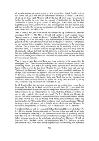 all worldly wisdom and power against it. So it proved here: though David’s petition
was a brief one, yet it met with an unmistakable answer as 2 Samuel 17:14 shows,
where we are told, "And Absalom and all the men of Israel said, The counsel of
Hushai the Archite is better than the counsel of Ahithophel; for the Lord had
commanded to defeat the good counsel of Ahithophel, to the intent that the Lord
might bring evil upon Absalom." Let us take encouragement from this incident, then,
and "in every thing by prayer and supplication with thanksgiving, let our requests be
made known unto God" (Phil. 4:6).
"And it came to pass, that when David was come to the top of the mount, where he
worshipped God" (v. 32). This is blessed and teaches a lovely practical lesson:
"weeping must never hinder worshipping" (Matthew Henry). No, why should it? We
may worship God in the minor key as truly as in the major. We may adore the Lord as
genuinely in the valley of humiliation as from the heights of jubilation. Furthermore,
we may worship God as acceptably from the rugged mountaintop as in the most ornate
cathedral. This principle was clearly apprehended by the spiritually minded in Old
Testament times, as is evident from our passage: though David was away from the
tabernacle, he realized that God was still accessible in spirit. Let us, then, grasp this
fact, that nothing should prevent us worshipping the Lord, even though we no longer
have access to His public ordinances. How thankful we should be for such a merciful
provision in a day like ours.
"And it came to pass, that when David was come to the top of the mount, there he
worshipped God." There are some who believe—we consider with good reason—that
David sang Psalm 3 as a part of his worship on this occasion, for it bears the title "a
Psalm of David when he fled from Absalom his son." It has been well said that
"Among all the Psalms of David there is none which more remarkably evidences the
triumph of his faith out of the depths of affliction and chastisement than this one" (B.
W. Newton). There was no shutting or his eyes to the gravity of his situation, no
ignoring the imminency of his danger, for he said, "Lord, how are they increased that
trouble me! many are they that rise up against me. Many there be which say of my
soul, There is no help for him in God. Selah" (Ps. 3:1,2).
David described his foes as being numerous, and as boasting there would be no
deliverance for him by the Lord. As we have seen (2 Sam. 15:12), the revolt had
assumed considerable dimensions, and the conspirators were assured that David’s sins
had turned away the aid of heaven from his cause. "But thou, O Lord, art a shield for
me; my glory, and the lifter up of mine head" (Ps. 3:3): this is most blessed—he
opposes their malicious utterances and confident hatred by the conviction that admidst
real perils Jehovah was still his defence. With bowed and covered head he had fled
from Jerusalem but "Thou art the lifter up of mine head" was his confidence. "Though
the dangers were still present, yet in faith he speaks of them as past (Hebrew); the
deliverance was yet future, yet he speaks of it as already come" (B. W. Newton).
"I cried unto the Lord with my voice, and He heard me out of His holy hill. Selah" (Ps.
3:4). He was an exile from the tabernacle on Zion, and he had sent back the ark to its
rest; but though he had to cry to God from the mountain side, He graciously answers
from "His holy hill." "He and his men camped admidst dangers, but an unslumbering
Helper mounted guard over the undefended slumberers" (A. Maclaren): "I laid me
down and slept; I awaked; for the Lord sustained me" (Ps. 3:5). Such was the calm
confidence of David, even while multiplied perils were still encircling him. Refreshed
120
 