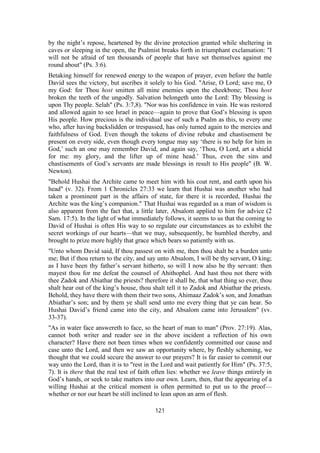 by the night’s repose, heartened by the divine protection granted while sheltering in
caves or sleeping in the open, the Psalmist breaks forth in triumphant exclamation: "I
will not be afraid of ten thousands of people that have set themselves against me
round about" (Ps. 3:6).
Betaking himself for renewed energy to the weapon of prayer, even before the battle
David sees the victory, but ascribes it solely to his God. "Arise, O Lord; save me, O
my God: for Thou host smitten all mine enemies upon the cheekbone; Thou host
broken the teeth of the ungodly. Salvation belongeth unto the Lord: Thy blessing is
upon Thy people. Selah" (Ps. 3:7,8). "Nor was his confidence in vain. He was restored
and allowed again to see Israel in peace—again to prove that God’s blessing is upon
His people. How precious is the individual use of such a Psalm as this, to every one
who, after having backslidden or trespassed, has only turned again to the mercies and
faithfulness of God. Even though the tokens of divine rebuke and chastisement be
present on every side, even though every tongue may say ‘there is no help for him in
God,’ such an one may remember David, and again say, ‘Thou, O Lord, art a shield
for me: my glory, and the lifter up of mine head.’ Thus, even the sins and
chastisements of God’s servants are made blessings in result to His people" (B. W.
Newton).
"Behold Hushai the Archite came to meet him with his coat rent, and earth upon his
head" (v. 32). From 1 Chronicles 27:33 we learn that Hushai was another who had
taken a prominent part in the affairs of state, for there it is recorded, Hushai the
Archite was the king’s companion." That Hushai was regarded as a man of wisdom is
also apparent from the fact that, a little later, Absalom applied to him for advice (2
Sam. 17:5). In the light of what immediately follows, it seems to us that the coming to
David of Hushai is often His way to so regulate our circumstances as to exhibit the
secret workings of our hearts—that we may, subsequently, be humbled thereby, and
brought to prize more highly that grace which bears so patiently with us.
"Unto whom David said, If thou passest on with me, then thou shalt be a burden unto
me; But if thou return to the city, and say unto Absalom, I will be thy servant, O king;
as I have been thy father’s servant hitherto, so will I now also be thy servant: then
mayest thou for me defeat the counsel of Ahithophel. And hast thou not there with
thee Zadok and Abiathar the priests? therefore it shall be, that what thing so ever, thou
shalt hear out of the king’s house, thou shalt tell it to Zadok and Abiathar the priests.
Behold, they have there with them their two sons, Ahimaaz Zadok’s son, and Jonathan
Abiathar’s son; and by them ye shall send unto me every thing that ye can hear. So
Hushai David’s friend came into the city, and Absalom came into Jerusalem" (vv.
33-37).
"As in water face answereth to face, so the heart of man to man" (Prov. 27:19). Alas,
cannot both writer and reader see in the above incident a reflection of his own
character? Have there not been times when we confidently committed our cause and
case unto the Lord, and then we saw an opportunity where, by fleshly scheming, we
thought that we could secure the answer to our prayers? It is far easier to commit our
way unto the Lord, than it is to "rest in the Lord and wait patiently for Him" (Ps. 37:5,
7). It is there that the real test of faith often lies: whether we leave things entirely in
God’s hands, or seek to take matters into our own. Learn, then, that the appearing of a
willing Hushai at the critical moment is often permitted to put us to the proof—
whether or nor our heart be still inclined to lean upon an arm of flesh.
121
 