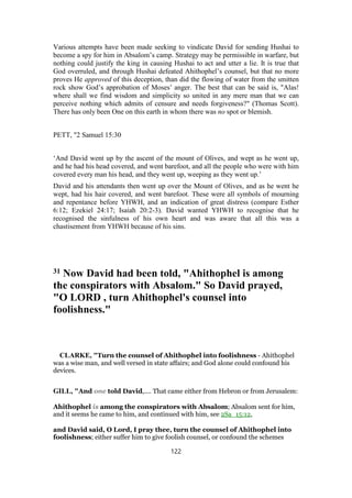 Various attempts have been made seeking to vindicate David for sending Hushai to
become a spy for him in Absalom’s camp. Strategy may be permissible in warfare, but
nothing could justify the king in causing Hushai to act and utter a lie. It is true that
God overruled, and through Hushai defeated Ahithophel’s counsel, but that no more
proves He approved of this deception, than did the flowing of water from the smitten
rock show God’s approbation of Moses’ anger. The best that can be said is, "Alas!
where shall we find wisdom and simplicity so united in any mere man that we can
perceive nothing which admits of censure and needs forgiveness?" (Thomas Scott).
There has only been One on this earth in whom there was no spot or blemish.
PETT, "2 Samuel 15:30
‘And David went up by the ascent of the mount of Olives, and wept as he went up,
and he had his head covered, and went barefoot, and all the people who were with him
covered every man his head, and they went up, weeping as they went up.’
David and his attendants then went up over the Mount of Olives, and as he went he
wept, had his hair covered, and went barefoot. These were all symbols of mourning
and repentance before YHWH, and an indication of great distress (compare Esther
6:12; Ezekiel 24:17; Isaiah 20:2-3). David wanted YHWH to recognise that he
recognised the sinfulness of his own heart and was aware that all this was a
chastisement from YHWH because of his sins.
31 Now David had been told, "Ahithophel is among
the conspirators with Absalom." So David prayed,
"O LORD , turn Ahithophel's counsel into
foolishness."
CLARKE, "Turn the counsel of Ahithophel into foolishness - Ahithophel
was a wise man, and well versed in state affairs; and God alone could confound his
devices.
GILL, "And one told David,.... That came either from Hebron or from Jerusalem:
Ahithophel is among the conspirators with Absalom; Absalom sent for him,
and it seems he came to him, and continued with him, see 2Sa_15:12,
and David said, O Lord, I pray thee, turn the counsel of Ahithophel into
foolishness; either suffer him to give foolish counsel, or confound the schemes
122
 