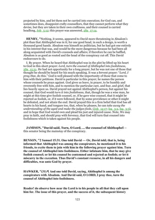 projected by him, and let them not be carried into execution; for God can, and
sometimes does, disappoint crafty counsellors, that they cannot perform what they
devise, but they are taken in their own craftiness, and their counsel is carried
headlong, Job_5:12; this prayer was answered, 2Sa_17:14.
HENRY, "Nothing, it seems, appeared to David more threatening in Absalom's
plot than that Ahithophel was in it; for one good head, in such a design, is worth a
thousand good hands. Absalom was himself no politician, but he had got one entirely
in his interest that was, and would be the more dangerous because he had been all
along acquainted with David's counsels and affairs; if therefore he can be baffled,
Absalom is as good as routed and the head of the conspiracy cut off. This David
endeavours to do.
I. By prayer. When he heard that Ahithophel was in the plot he lifted up his heart
to God in this short prayer: Lord, turn the counsel of Ahithophel into foolishness,
2Sa_15:31. He had not opportunity for a long prayer, but he was not one of those that
thought he should be heard for his much speaking. It was a fervent prayer: “Lord, I
pray thee, do this.” God is well pleased with the importunity of those that come to
him with their petitions. David is particular in this prayer; he names the person
whose counsels he prays against. God gives us leave, in prayer, to be humbly and
reverently free with him, and to mention the particular care, and fear, and grief, that
lies heavily upon us. David prayed not against Ahithophel's person, but against his
counsel, that God would turn it into foolishness, that, though he was a wise man, he
might at this time give foolish counsel, or, if he gave wise counsel, that it might be
rejected as foolish, or, if it were followed, that by some providence or other it might
be defeated, and not attain the end. David prayed this in a firm belief that God has all
hearts in his hand, and tongues too, that, when he pleases, he can take away the
understanding of the aged and make the judges fools, (Job_12:17; Isa_3:2, Isa_3:3),
and in hope that God would own and plead his just and injured cause. Note, We may
pray in faith, and should pray with fervency, that God will turn that counsel into
foolishness which is taken against his people.
JAMISON, "David said, Turn, O Lord, ... the counsel of Ahithophel —
this senator being the mainstay of the conspiracy.
BENSON, "2 Samuel 15:31. One told David — Or, David told; that is, being
informed that Ahithophel was among the conspirators, he mentioned it to his
friends, to excite them to join with him in the following prayer against him. Turn
the counsel of Ahithophel into foolishness. Either infatuate him, that he may give
foolish counsel; or let his counsel be contemned and rejected as foolish; or let it
miscarry in the execution. Thus David’s constant recourse, in all his dangers and
difficulties, was unto God by prayer.
HAWKER, "(31) ¶ And one told David, saying, Ahithophel is among the
conspirators with Absalom. And David said, O LORD, I pray thee, turn the
counsel of Ahithophel into foolishness.
Reader! do observe how near the Lord is to his people in all that they call upon
him for. The issue of this prayer, and the success of it, the subsequent history
123
 