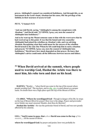 proves. Ahithophel's counsel was considered foolishness. And through this, as an
instrument in the Lord's hand, Absalom lost his cause, Oh! the privilege of the
faithful, in their nearness of access to God!
PETT, "2 Samuel 15:31
‘And one told David, saying, “Ahithophel is among the conspirators with
Absalom.” And David said, “O YHWH, I pray you, turn the counsel of
Ahithophel into foolishness.” ’
And as he went up the Mount someone came to him with the worst news that he
had received up to this point. It was that his famed and wise counsellor
Ahithophel had joined the rebellion on Absalom’s side, and was advising
Absalom. Recognising what that could mean for the success of the rebellion
David turned to the only One Whom he felt could help him in such a situation
and prayed, “O YHWH, I pray you, turn the counsel of Ahithophel into
foolishness.” David knew how much depended on that prayer. He knew that
Ahithophel’s advice could make all the difference between success and failure.
32 When David arrived at the summit, where people
used to worship God, Hushai the Arkite was there to
meet him, his robe torn and dust on his head.
BARNES, "Render ... “when David was come to the top of the mount where
people worship God.” The top here, and in 2Sa_16:1, is used almost as a proper
name. No doubt there was a high-place upon the top of the Mount of Olives.
CLARKE, "Where he worshipped God - Though in danger of his life, he stops
on the top of Mount Olivet for prayer! How true is the adage, Prayer and provender
never hinder any man’s journey! Reader, dost thou do likewise?
Hushai the Archite - He was the particular friend of David, and was now greatly
affected by his calamity.
GILL, "And it came to pass, that when David was come to the top of the
mount,.... Of the mount of Olives:
where he worshipped God; by prayer and praise; here very probably he
124
 