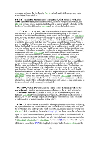 composed and sung the third psalm Psa_3:1, which, as the title shows, was made
when he fled from Absalom:
behold, Hushai the Archite came to meet him, with his coat rent, and
earth upon his head; in token of mourning, and as a bringer of bad tidings, see
2Sa_1:2; perhaps he was an inhabitant of Archi, at least originally, which lay on the
borders of the tribe of Ephraim, Jos_16:2; from whence he had his name.
HENRY 32-37, "II. By policy. We must second our prayer with our endeavours,
else we tempt God. It is good service to countermine the policy of the church's
enemies. When David came to the top of the mount, he worshipped God, 2Sa_15:32.
Note, Weeping must not hinder worshipping, but quicken it rather. Now he penned
the third Psalm, as appears by the title; and some think that his singing this was the
worship he now paid to God. Just now Providence brought Hushai to him. While he
was yet speaking, God heard, and sent him the person that should be instrumental to
befool Ahithophel. He came to condole with David on his present trouble, with his
coat rent and earth upon his head; but David, having a great deal of confidence in his
conduct and faithfulness, resolved to employ him as a spy upon Absalom. He would
not take him with him (2Sa_15:33), for he had now more need of soldiers than
counsellors, but sent him back to Jerusalem, to wait for Absalom's arrival, as a
deserter from David, and to offer him his service, 2Sa_15:34. Thus he might
insinuate himself into his counsels, and defeat Ahithophel, either by dissuading
Absalom from following his advice or by discovering it to David, that he might know
where to stand upon his guard. How this gross dissimulation, which David put
Hushai upon, can be justified, as a stratagem in war, I do not see. The best that can
be made of it is that Absalom, if he rebel against his father, must stand upon his
guard against all mankind, and, if he will be deceived, let him be deceived. David
recommended Hushai to Zadok and Abiathar, as persons proper to be consulted with
(2Sa_15:35), and to their two sons, as trusty men to be sent on errands to David,
2Sa_15:36. Hushai, thus instructed, came to Jerusalem (2Sa_15:37), whither also
Absalom soon after came with his forces. How soon do royal palaces and royal cities
change their masters! But we look for a kingdom which cannot be thus shaken and in
the possession of which we cannot be disturbed.
JAMISON, "when David was come to the top of the mount, where he
worshipped — looking towards Jerusalem, where were the ark and tabernacle.
Hushai the Archite — A native of Archi, on the frontiers of Benjamin and
Ephraim (Jos_16:2). Comparing the prayer against Ahithophel with the counsel to
Hushai, we see how strongly a spirit of fervent piety was combined in his character
with the devices of an active and far-seeing policy.
K&D, "On David's arrival at the height where people were accustomed to worship,
i.e., upon the top of the Mount of Olives, the Archite Hushai came to meet him with
his clothes rent and earth upon his head, that is to say, in the deepest mourning (see
1Sa_4:12). It is evident from the words ‫וגו‬ ‫ה‬ֶ‫ו‬ ֲ‫ח‬ ַ ְ‫שׁ‬ִ‫ר־י‬ ֶ‫שׁ‬ ֲ‫א‬ that there was a place of worship
upon the top of the Mount of Olives, probably a bamah, such as continued to exist in
different places throughout the land, even after the building of the temple. According
to 2Sa_15:37; 2Sa_16:16, and 1Ch_27:33, Hushai was ‫ה‬ ֶ‫ע‬ ֵ‫,ר‬ a friend of David, i.e., one
of his privy councillors. ‫י‬ ִⅴ ְ‫ר‬ፍ ָ‫ה‬ (the Archite), if we may judge from Jos_16:2, was the
125
 