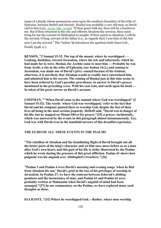 name of a family whose possessions were upon the southern boundary of the tribe of
Ephraim, between Bethel and Ataroth. Hushai was probably a very old man, as David
said to him (2Sa_15:33, 2Sa_15:34), “If thou goest with me, thou wilt be a burden to
me. But if thou returnest to the city and offerest Absalom thy services, thou canst
bring for me the counsel of Ahithophel to nought. If thou sayest to Absalom, I will be
thy servant, O king; servant of thy father (i.e., as regards this) I was that of old, but
now I am thy servant.” The ‫ו‬ before ‫י‬ִ‫נ‬ ֲ‫א‬ introduces the apodosis both times (vid.,
Ewald, §348, a.).
BENSON, "2 Samuel 15:32. The top of the mount, where he worshipped —
Looking, doubtless, toward Jerusalem, where the ark and tabernacle, which he
had made for it, were. Hushai, the Archite came to meet him — Probably he was
from Archi, a city in the tribe of Ephraim, (see Joshua 16:2,) and coming to
Jerusalem, was made one of David’s privy council because of his wisdom;
otherwise, it is not likely that Absalom would so readily have entertained him,
and admitted him to his secrets. The coming of Hushai just at this time seems to
have been ordered by God’s peculiar providence, in answer to David’s prayer
mentioned in the preceding verse. With his coat rent, and earth upon his head —
In token of his great sorrow on David’s account.
COFFMAN, ""When David came to the summit where God was worshipped" (2
Samuel 15:32). The words `where God was worshipped,' refer to the fact that
David and his company paused there to worship God, despite the fact of their
lives all being in the most serious jeopardy. DeHoff said, "David was in danger of
his life, but he stopped on Mount Olivet for prayer,"[25] a prayer, incidentally,
which was answered by the events in this paragraph almost instantaneously. Yes,
God was with David even in the manifold sorrows of this dreadful experience.
THE ECHO OF ALL THESE EVENTS IN THE PSALMS
"The rebellion of Absalom and the humiliating flight of David brought out all
the better parts of the king's character and set him once more before us as a man
after God's own heart; and this part of his life is richly illustrated by the Psalms
which he wrote during the pressure of this great affliction. Psalms 41 shows how
poignant was his anguish over Ahithophel's treachery."[26]
"Psalms 3 and Psalms 4 were David's morning and evening songs `when he fled
from Absalom his son.' David's grief at the loss of his privileges of worship in
Jerusalem. In Psalms 27, we have the contrast between Jehovah's abiding
goodness and the inconstancy of man; and Psalms 61 and Psalms 62 were
probably written at Mahanaim when David's anguish of mind had been
assuaged."[27] In our commentary on the Psalms, we have explored many such
thoughts as these.
ELLICOTT, "(32) Where he worshipped God.—Rather, where men worship.
126
 