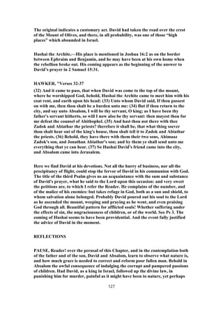 The original indicates a customary act. David had taken the road over the crest
of the Mount of Olives, and there, in all probability, was one of those “high
places” which abounded in Israel.
Hushai the Archite.—His place is mentioned in Joshua 16:2 as on the border
between Ephraim and Benjamin, and he may have been at his own home when
the rebellion broke out. His coming appears as the beginning of the answer to
David’s prayer in 2 Samuel 15:31.
HAWKER, "Verses 32-37
(32) And it came to pass, that when David was come to the top of the mount,
where he worshipped God, behold, Hushai the Archite came to meet him with his
coat rent, and earth upon his head: (33) Unto whom David said, If thou passest
on with me, then thou shalt be a burden unto me: (34) But if thou return to the
city, and say unto Absalom, I will be thy servant, O king; as I have been thy
father's servant hitherto, so will I now also be thy servant: then mayest thou for
me defeat the counsel of Ahithophel. (35) And hast thou not there with thee
Zadok and Abiathar the priests? therefore it shall be, that what thing soever
thou shalt hear out of the king's house, thou shalt tell it to Zadok and Abiathar
the priests. (36) Behold, they have there with them their two sons, Ahimaaz
Zadok's son, and Jonathan Abiathar's son; and by them ye shall send unto me
everything that ye can hear. (37) So Hushai David's friend came into the city,
and Absalom came into Jerusalem.
Here we find David at his devotions. Not all the hurry of business, nor all the
precipitancy of flight, could stop the fervor of David in his communion with God.
The title of the third Psalm gives us an acquaintance with the sum and substance
of David's prayer, what he said to the Lord upon this occasion: and very sweet
the petitions are, to which I refer the Reader. He complains of the number, and
of the malice of his enemies: but takes refuge in God, both as a sun and shield, to
whom salvation alone belonged. Probably David poured out his soul to the Lord
as he ascended the mount, weeping and praying as he went, and even praising
God through all. Beautiful pattern for afflicted souls! Whether suffering under
the effects of sin, the ungraciousness of children, or of the world. See Ps 3. The
coming of Hushai seems to have been providential. And the event fully justified
the advice of David in the moment.
REFLECTIONS
PAUSE, Reader! over the perusal of this Chapter, and in the contemplation both
of the father and of the son, David and Absalom, learn to observe what nature is,
and how much grace is needed to correct and reform poor fallen man. Behold in
Absalom the awful consequence of indulging the corrupt and pampered passions
of children. Had David, as a king in Israel, followed up the divine law, in
punishing him for murder, painful as it might have been to nature, yet perhaps
127
 