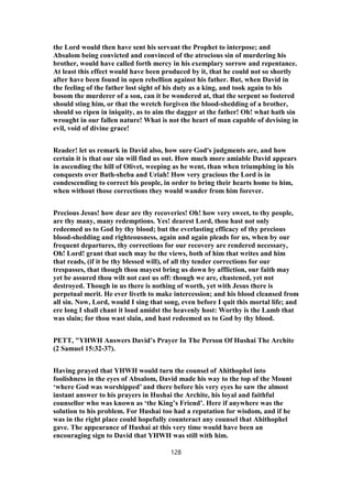 the Lord would then have sent his servant the Prophet to interpose; and
Absalom being convicted and convinced of the atrocious sin of murdering his
brother, would have called forth mercy in his exemplary sorrow and repentance.
At least this effect would have been produced by it, that he could not so shortly
after have been found in open rebellion against his father. But, when David in
the feeling of the father lost sight of his duty as a king, and took again to his
bosom the murderer of a son, can it be wondered at, that the serpent so fostered
should sting him, or that the wretch forgiven the blood-shedding of a brother,
should so ripen in iniquity, as to aim the dagger at the father! Oh! what hath sin
wrought in our fallen nature! What is not the heart of man capable of devising in
evil, void of divine grace!
Reader! let us remark in David also, how sure God's judgments are, and how
certain it is that our sin will find us out. How much more amiable David appears
in ascending the hill of Olivet, weeping as he went, than when triumphing in his
conquests over Bath-sheba and Uriah! How very gracious the Lord is in
condescending to correct his people, in order to bring their hearts home to him,
when without those corrections they would wander from him forever.
Precious Jesus! how dear are thy recoveries! Oh! how very sweet, to thy people,
are thy many, many redemptions. Yes! dearest Lord, thou hast not only
redeemed us to God by thy blood; but the everlasting efficacy of thy precious
blood-shedding and righteousness, again and again pleads for us, when by our
frequent departures, thy corrections for our recovery are rendered necessary,
Oh! Lord! grant that such may be the views, both of him that writes and him
that reads, (if it be thy blessed will), of all thy tender corrections for our
trespasses, that though thou mayest bring us down by affliction, our faith may
yet be assured thou wilt not cast us off: though we are, chastened, yet not
destroyed. Though in us there is nothing of worth, yet with Jesus there is
perpetual merit. He ever liveth to make intercession; and his blood cleansed from
all sin. Now, Lord, would I sing that song, even before I quit this mortal life; and
ere long I shall chant it loud amidst the heavenly host: Worthy is the Lamb that
was slain; for thou wast slain, and hast redeemed us to God by thy blood.
PETT, "YHWH Answers David’s Prayer In The Person Of Hushai The Archite
(2 Samuel 15:32-37).
Having prayed that YHWH would turn the counsel of Ahithophel into
foolishness in the eyes of Absalom, David made his way to the top of the Mount
‘where God was worshipped’ and there before his very eyes he saw the almost
instant answer to his prayers in Hushai the Archite, his loyal and faithful
counsellor who was known as ‘the King’s Friend’. Here if anywhere was the
solution to his problem. For Hushai too had a reputation for wisdom, and if he
was in the right place could hopefully counteract any counsel that Ahithophel
gave. The appearance of Hushai at this very time would have been an
encouraging sign to David that YHWH was still with him.
128
 