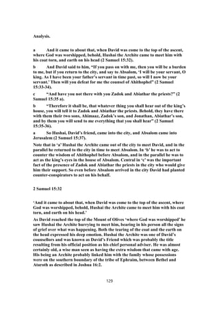 Analysis.
a And it came to about that, when David was come to the top of the ascent,
where God was worshipped, behold, Hushai the Archite came to meet him with
his coat torn, and earth on his head (2 Samuel 15:32).
b And David said to him, “If you pass on with me, then you will be a burden
to me, but if you return to the city, and say to Absalom, ‘I will be your servant, O
king. As I have been your father’s servant in time past, so will I now be your
servant.’ Then will you defeat for me the counsel of Ahithophel” (2 Samuel
15:33-34).
c “And have you not there with you Zadok and Abiathar the priests?” (2
Samuel 15:35 a).
b “Therefore it shall be, that whatever thing you shall hear out of the king’s
house, you will tell it to Zadok and Abiathar the priests. Behold, they have there
with them their two sons, Ahimaaz, Zadok’s son, and Jonathan, Abiathar’s son,
and by them you will send to me everything that you shall hear” (2 Samuel
15:35-36).
a So Hushai, David’s friend, came into the city, and Absalom came into
Jerusalem (2 Samuel 15:37).
Note that in ‘a’ Hushai the Archite came out of the city to meet David, and in the
parallel he returned to the city in time to meet Absalom. In ‘b’ he was to act to
counter the wisdom of Ahithophel before Absalom, and in the parallel he was to
act as the king’s eyes in the house of Absalom. Central in ‘c’ was the important
fact of the presence of Zadok and Abiathar the priests in the city who would give
him their support. So even before Absalom arrived in the city David had planted
counter-conspirators to act on his behalf.
2 Samuel 15:32
‘And it came to about that, when David was come to the top of the ascent, where
God was worshipped, behold, Hushai the Archite came to meet him with his coat
torn, and earth on his head.’
As David reached the top of the Mount of Olives ‘where God was worshipped’ he
saw Hushai the Archite hurrying to meet him, bearing in his person all the signs
of grief over what was happening. Both the tearing of the coat and the earth on
the head expressed his deep emotion. Hushai the Archite was one of David’s
counsellors and was known as David’s Friend which was probably the title
resulting from his official position as his chief personal adviser. He was almost
certainly old, a wise man seen as having the extra wisdom that came with age.
His being an Archite probably linked him with the family whose possessions
were on the southern boundary of the tribe of Ephraim, between Bethel and
Ataroth as described in Joshua 16:2.
129
 