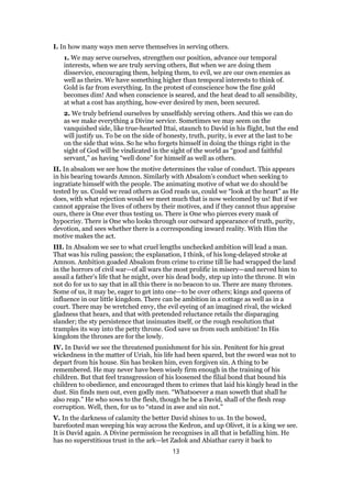 I. In how many ways men serve themselves in serving others.
1. We may serve ourselves, strengthen our position, advance our temporal
interests, when we are truly serving others, But when we are doing them
disservice, encouraging them, helping them, to evil, we are our own enemies as
well as theirs. We have something higher than temporal interests to think of.
Gold is far from everything. In the protest of conscience how the fine gold
becomes dim! And when conscience is seared, and the heat dead to all sensibility,
at what a cost has anything, how-ever desired by men, been secured.
2. We truly befriend ourselves by unselfishly serving others. And this we can do
as we make everything a Divine service. Sometimes we may seem on the
vanquished side, like true-hearted Ittai, staunch to David in his flight, but the end
will justify us. To be on the side of honesty, truth, purity, is ever at the last to be
on the side that wins. So he who forgets himself in doing the things right in the
sight of God will be vindicated in the sight of the world as “good and faithful
servant,” as having “well done” for himself as well as others.
II. In absalom we see how the motive determines the value of conduct. This appears
in his bearing towards Amnon. Similarly with Absalom’s conduct when seeking to
ingratiate himself with the people. The animating motive of what we do should be
tested by us. Could we read others as God reads us, could we “look at the heart” as He
does, with what rejection would we meet much that is now welcomed by us! But if we
cannot appraise the lives of others by their motives, and if they cannot thus appraise
ours, there is One ever thus testing us. There is One who pierces every mask of
hypocrisy. There is One who looks through our outward appearance of truth, purity,
devotion, and sees whether there is a corresponding inward reality. With Him the
motive makes the act.
III. In Absalom we see to what cruel lengths unchecked ambition will lead a man.
That was his ruling passion; the explanation, I think, of his long-delayed stroke at
Amnon. Ambition goaded Absalom from crime to crime till lie had wrapped the land
in the horrors of civil war—of all wars the most prolific in misery—and nerved him to
assail a father’s life that he might, over his dead body, step up into the throne. It win
not do for us to say that in all this there is no beacon to us. There are many thrones.
Some of us, it may be, eager to get into one—to be over others; kings and queens of
influence in our little kingdom. There can be ambition in a cottage as well as in a
court. There may be wretched envy, the evil eyeing of an imagined rival, the wicked
gladness that hears, and that with pretended reluctance retails the disparaging
slander; the sty persistence that insinuates itself, or the rough resolution that
tramples its way into the petty throne. God save us from such ambition! In His
kingdom the thrones are for the lowly.
IV. In David we see the threatened punishment for his sin. Penitent for his great
wickedness in the matter of Uriah, his life had been spared, but the sword was not to
depart from his house. Sin has broken him, even forgiven sin. A thing to be
remembered. He may never have been wisely firm enough in the training of his
children. But that feel transgression of his loosened the filial bond that bound his
children to obedience, and encouraged them to crimes that laid his kingly head in the
dust. Sin finds men out, even godly men. “Whatsoever a man soweth that shall he
also reap.” He who sows to the flesh, though he be a David, shall of the flesh reap
corruption. Well, then, for us to “stand in awe and sin not.”
V. In the darkness of calamity the better David shines to us. In the bowed,
barefooted man weeping his way across the Kedron, and up Olivet, it is a king we see.
It is David again. A Divine permission he recognises in all that is befalling him. He
has no superstitious trust in the ark—let Zadok and Abiathar carry it back to
13
 