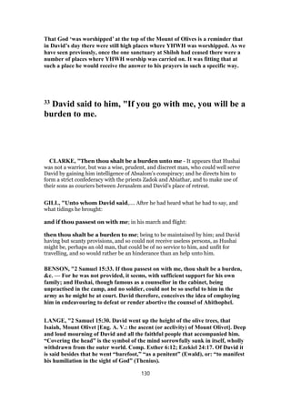 That God ‘was worshipped’ at the top of the Mount of Olives is a reminder that
in David’s day there were still high places where YHWH was worshipped. As we
have seen previously, once the one sanctuary at Shiloh had ceased there were a
number of places where YHWH worship was carried on. It was fitting that at
such a place he would receive the answer to his prayers in such a specific way.
33 David said to him, "If you go with me, you will be a
burden to me.
CLARKE, "Then thou shalt be a burden unto me - It appears that Hushai
was not a warrior, but was a wise, prudent, and discreet man, who could well serve
David by gaining him intelligence of Absalom’s conspiracy; and he directs him to
form a strict confederacy with the priests Zadok and Abiathar, and to make use of
their sons as couriers between Jerusalem and David’s place of retreat.
GILL, "Unto whom David said,.... After he had heard what he had to say, and
what tidings he brought:
and if thou passest on with me; in his march and flight:
then thou shalt be a burden to me; being to be maintained by him; and David
having but scanty provisions, and so could not receive useless persons, as Hushai
might be, perhaps an old man, that could be of no service to him, and unfit for
travelling, and so would rather be an hinderance than an help unto him.
BENSON, "2 Samuel 15:33. If thou passest on with me, thou shalt be a burden,
&c. — For he was not provided, it seems, with sufficient support for his own
family; and Hushai, though famous as a counsellor in the cabinet, being
unpractised in the camp, and no soldier, could not be so useful to him in the
army as he might be at court. David therefore, conceives the idea of employing
him in endeavouring to defeat or render abortive the counsel of Ahithophel.
LANGE, "2 Samuel 15:30. David went up the height of the olive trees, that
Isaiah, Mount Olivet [Eng. A. V.: the ascent (or acclivity) of Mount Olivet]. Deep
and loud mourning of David and all the faithful people that accompanied him.
“Covering the head” is the symbol of the mind sorrowfully sunk in itself, wholly
withdrawn from the outer world. Comp. Esther 6:12; Ezekiel 24:17. Of David it
is said besides that he went “barefoot,” “as a penitent” (Ewald), or: “to manifest
his humiliation in the sight of God” (Thenius).
130
 