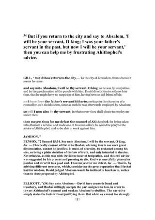 34 But if you return to the city and say to Absalom, 'I
will be your servant, O king; I was your father's
servant in the past, but now I will be your servant,'
then you can help me by frustrating Ahithophel's
advice.
GILL, "But if thou return to the city,.... To the city of Jerusalem, from whence it
seems he came:
and say unto Absalom, I will be thy servant, O king; as he was by usurpation,
and by the proclamation of the people with him. David directs him to address him
thus, that he might have no suspicion of him, having been an old friend of his:
as I have been thy father's servant hitherto; perhaps in the character of a
counsellor, as it should seem, since as such he was afterwards employed by Absalom:
so will I now also be thy servant; in whatsoever thou shall please to employ me
under thee:
then mayest thou for me defeat the counsel of Ahithophel; for being taken
into Absalom's service, and made one of his counsellors, he would be privy to the
advice of Ahithophel, and so be able to work against him.
JAMISON, "
BENSON, "2 Samuel 15:34. Say unto Absalom, I will be thy servant, O king,
&c. — This crafty counsel of David to Hushai, advising him to use such great
dissimulation, cannot be justified. It must, of necessity, be reckoned among his
sins, as being a plain violation of the law of truth, and only intended to deceive.
Nevertheless, as this was with David the hour of temptation, and this evil advice
was suggested by his present and pressing straits, God was mercifully pleased to
pardon and direct it to a good end. Thou mayest for me defeat, &c. — That is, by
advising different measures, which, considering the great reputation that Hushai
had for wisdom, David judged Absalom would be inclined to hearken to, rather
than to those proposed by Ahithophel.
ELLICOTT, "(34) Say unto Absalom.—David here counsels fraud and
treachery, and Hushai willingly accepts the part assigned to him, in order to
thwart Ahithophel’s counsel and weaken Absalom’s rebellion. The narrative
simply states the facts without justifying them. But while we cannot too strongly
131
 