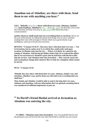 Jonathan son of Abiathar, are there with them. Send
them to me with anything you hear."
GILL, "Behold, they have there with them two sons, Ahimaaz, Zadok's
son, and Jonathan, Abiathar's son,.... As in 2Sa_15:27; not that they were in the
city with them, but they were near it, 2Sa_17:17; with whom they had a
communication:
and by whom ye shall send unto me everything that ye can hear; that is, by
the sons of the priests; he telling the priests how things were at court, and they
sending their sons with messages to David; which was a good scheme to get
intelligence, and easy to be put into execution.
BENSON, "2 Samuel 15:36-37. They have there with them their two sons — Not
in Jerusalem, but in a place near it, to which they could easily send upon
occasion. So Hushai came into the city — Where, it is likely, he waited for the
coming of Absalom. And having got thither before him, he so ordered his affairs
that it was not known to Absalom’s party that he had been with David to offer
him his services. And Absalom came into Jerusalem — How soon do royal cries
and royal palaces change their masters! But we look for a kingdom which cannot
be moved.
PETT, "2 Samuel 15:36
“Behold, they have there with them their two sons, Ahimaaz, Zadok’s son, and
Jonathan, Abiathar’s son, and by them you will send to me everything that you
shall hear.”
Then Zadok and Abiathar would be able to send to the king their two sons,
Ahimaaz and Jonathan, with any information that was gleaned, assuming that it
was considered of sufficient importance to pass on.
37 So David's friend Hushai arrived at Jerusalem as
Absalom was entering the city.
CLARKE, "Absalom came into Jerusalem - It is very probable that he and
his partisans were not far from the city when David left it, and this was one reason
133
 