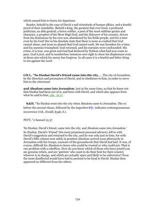 which caused him to hurry his departure.
Reader, behold in the case of David a sad vicissitude of human affairs, and a fearful
proof of their instability. Behold a king, the greatest that ever lived, a profound
politician, an able general, a brave soldier, a poet of the most sublime genius and
character, a prophet of the Most High God, and the deliverer of his country, driven
from his dominions by his own son, abandoned by his fickle people, and for a time
even by his God! See in his desolate state that there is none so exalted that God
cannot abase, and none so abased that God cannot exalt. He was forsaken for a time,
and his enemies triumphed; God returned, and his enemies were confounded. His
crime, it is true, was great and God had declared by Nathan what had now come to
pass. God is just, and in numberless instances sees right to show his displeasure even
at those sins which his mercy has forgiven. In all cases it is a fearful and bitter thing
to sin against the Lord.
GILL, "So Hushai David's friend came into the city,.... The city of Jerusalem,
by the direction and persuasion of David, and in obedience to him, in order to serve
him to the uttermost:
and Absalom came into Jerusalem: just at the same time; so that he knew not
that Hushai had been out of it, and been with David, and which also appears from
what he said to him, 2Sa_16:17.
K&D, "So Hushai went into the city when Absalom came to Jerusalem. The w|
before the second clause, followed by the imperfect ‫ּוא‬‫ב‬ָ‫,י‬ indicates contemporaneous
occurrence (vid., Ewald, §346, b.).
PETT, "2 Samuel 15:37
‘So Hushai, David’s friend, came into the city, and Absalom came into Jerusalem.’
So Hushai, David’s ‘Friend’ (his most prominent personal adviser), fell in with
David’s suggestion and returned to the city, and he was only just in time, for with
David’s fifth column now safely in position Absalom arrived soon afterwards in
Jerusalem with his troops, unaware of the groundwork that David had laid. It was, of
course, difficult for Absalom to know who could be trusted or who could not. That is
one problem with a rebellion. How do you know which of those who have joined you
are genuine rebels, and are ‘patriots’ who want to do their best for their country
whoever is in charge, and which are actually spies and likely to be subversive? Even
the most disaffected would have had to pretend to be loyal to David. Hushai then
appeared no different from the others.
134
 