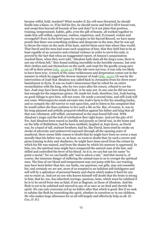became wilful, bold, insolent? What wonder if, his will once thwarted, he should
kindle into a blaze; or, If he hid his fire, he should nurse and feed it till it found vent,
and swept him beyond all bounds of law and duty? Is it not plain that position,
training, temperament, habits, gifts, even the gift of beauty, all worked together to
make him self-willed, capricious, restless, imperious, and, if crossed, violent and
revengeful? Even in the brief space he occupies in the Sacred Record, we have many
proofs that there was something reckless and desperate in the man, that he was apt
to throw the reins on the neck of his lusts, and let them carry him where they would.
That David and his men had some such suspicion of him, that they held him to be at
least capable of an excessive and criminal violence in order to serve his ends, is
proved by the fact that whoa an exaggerated report, of Amnon’s assassination
reached them, when they were told, “Absalom hath slain all the king’s sons, there is
not one of them left,” they found nothing incredible in the horrible rumour, but rent
their clothes and cast themselves on the earth, and wept for the goodly young men
cut off in their prime (2Sa_13:30-31.) If the tale were not true, it was only too likely
to have been true. A touch of the same recklessness and desperation comes out in the
manner in which he jogged the drowsy memory of Joab (2Sa_14:23.) It was by the
intervention of Joab that Absalom was called back to Jerusalem from his three years’
banishment in Syria. It was on Joab’s intercession that he relied for an entire
reconciliation with the king, who for two years after his return, refused to see his
face. Joab may have been doing his best, or he may not. In any case he did not move
fast enough for the imperious prince. He sends for Joab, therefore; but, Joab having
no good tidings to give him, will not come. He sends a second time, and still Joab will
not come. Whereupon he sends servants into Joab’s farm to fire his standing barley,
and so compels the old warrior to wait upon him, and to listen to his complaint that
he would rather die than continue to live such a life as his. But, of course, it, was in
his long-planned and artfully prepared rebellion against his father and king that all
that was vehement, self-willed, unrestrained in the man found full vent. With
Absalom’s tragic end the bolt of retribution flew right home. And yet the pity of it!
For, had Absalom been reared as hardily and piously as David was, in the home and
on the hills of Bethlehem; had he been snubbed, laughed at, kept down, as David
was, by a band of tall, stalwart brothers; had he, like David, been tried by stroke on
stroke of adversity and undeserved reproach through all the opening years of
manhood, there seems little reason to doubt that he might have been no worse a man
morally than his father was; or, at least, no room to doubt that, by such a severe and
pious training in duty and obedience, he might have been saved from the crimes by
which his life was stained, and from the shame by which his memory is oppressed. In
him, too, the spiritual man might have conquered the natural man at the last, and
stilled and controlled the fever of his blood. As it is, we can but use his name “to
point a moral,” for we can hardly add “and to adorn a tale.” And that moral is, of
course, the immense danger of suffering the animal man in us to overget the spiritual
man. The bias of our blood and temperament may not jump with his; our training
may have been better than his; our faults, our passions, our gifts, may not resemble
his; and certainly we arc not, most of us tempted to an indolent self-indulgence and
self-will by a splendour of personal beauty and charm which makes it hard for any
one to resist us. And yet no one who knows himself will doubt that the brute is strong
in him; that he, too, has inherited cravings, passions, lusts, which must be subdued if
he is to be saved from sins as fatal, if not as flagrant, as those of Absalom. And the
flesh is not to be subdued and starved in any of us save as we feed and cherish the
spirit. We can only overcome evil as we follow after that which is good. But if we seek
to subdue the flesh by nourishing the spirit, whether in ourselves or in our children,
He who makes large allowance for us all will largely and effectively help us all. (S.
Cox, D. D.)
15
 