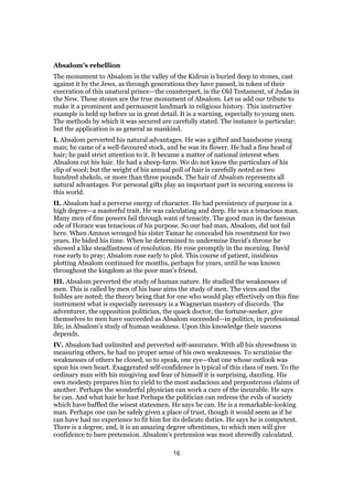 Absalom’s rebellion
The monument to Absalom in the valley of the Kidron is buried deep in stones, cast
against it by the Jews, as through generations they have passed, in token of their
execration of this unatural prince—the counterpart, in the Old Testament, of Judas in
the New. These stones are the true monument of Absalom. Let us add our tribute to
make it a prominent and permanent landmark in religious history. This instructive
example is held up before us in great detail. It is a warning, especially to young men.
The methods by which it was secured are carefully stated. The instance is particular;
but the application is as general as mankind.
I. Absalom perverted his natural advantages. He was a gifted and handsome young
man; he came of a well-favoured stock, and he was its flower. He had a fine head of
hair; he paid strict attention to it. It became a matter of national interest when
Absalom cut his hair. He had a sheep-farm. We do not know the particulars of his
clip of wool; but the weight of his annual poll of hair is carefully noted as two
hundred shekels, or more than three pounds. The hair of Absalom represents all
natural advantages. For personal gifts play an important part in securing success in
this world.
II. Absalom had a perverse energy of character. He had persistency of purpose in a
high degree—a masterful trait. He was calculating and deep. He was a tenacious man.
Many men of fine powers fail through want of tenacity. The good man in the famous
ode of Horace was tenacious of his purpose. So our bad man, Absalom, did not fail
here. When Amnon wronged his sister Tamar he concealed his resentment for two
years. He bided his time. When he determined to undermine David’s throne he
showed a like steadfastness of resolution. He rose promptly in the morning. David
rose early to pray; Absalom rose early to plot. This course of patient, insidious
plotting Absalom continued for months, perhaps for years, until he was known
throughout the kingdom as the poor man’s friend.
III. Absalom perverted the study of human nature. He studied the weaknesses of
men. This is called by men of his base aims the study of men. The vices and the
foibles are noted; the theory being that for one who would play effectively on this fine
instrument what is especially necessary is a Wagnerian mastery of discords. The
adventurer, the opposition politician, the quack doctor, the fortune-seeker, give
themselves to men have succeeded as Absalom succeeded—in politics, in professional
life, in Absalom’s study of human weakness. Upon this knowledge their success
depends.
IV. Absalom had unlimited and perverted self-assurance. With all his shrewdness in
measuring others, he had no proper sense of his own weaknesses. To scrutinise the
weaknesses of others he closed, so to speak, one eye—that one whose outlook was
upon his own heart. Exaggerated self-confidence is typical of this class of men. To the
ordinary man with his misgiving and fear of himself it is surprising, dazzling. His
own modesty prepares him to yield to the most audacious and preposterous claims of
another. Perhaps the wonderful physician can work a cure of the incurable. He says
he can. And what hair he hast Perhaps the politician can redress the evils of society
which have baffled the wisest statesmen. He says he can. He is a remarkable-looking
man. Perhaps one can be safely given a place of trust, though it would seem as if he
can have had no experience to fit him for its delicate duties. He says he is competent.
There is a degree, and, it is an amazing degree oftentimes, to which men will give
confidence to bare pretension. Absalom’s pretension was most shrewdly calculated.
16
 