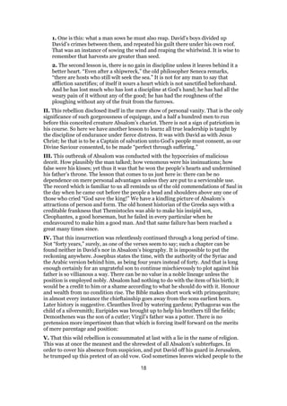 1. One is this: what a man sows he must also reap. David’s boys divided up
David’s crimes between them, and repeated his guilt there under his own roof.
That was an instance of sowing the wind and reaping the whirlwind. It is wise to
remember that harvests are greater than seed.
2. The second lesson is, there is no gain in discipline unless it leaves behind it a
better heart. “Even after a shipwreck,” the old philosopher Seneca remarks,
“there are hosts who still wilt seek the sea.” It is not for any man to say that
affliction sanctifies; of itself it sours a heart which is not sanctified beforehand.
And he has lost much who has lost a discipline at God’s hand; he has had all the
weary pain of it without any of the good; he has had the roughness of the
ploughing without any of the fruit from the furrows.
II. This rebellion disclosed itself in the mere show of personal vanity. That is the only
significance of such gorgeousness of equipage, and a half a hundred men to run
before this conceited creature Absalom’s chariot. There is not a sign of patriotism in
his course. So here we have another lesson to learn: all true leadership is taught by
the discipline of endurance under fierce distress. It was with David as with Jesus
Christ; he that is to be a Captain of salvation unto God’s people must consent, as our
Divine Saviour consented, to be made “perfect through suffering.”
III. This outbreak of Absalom was conducted with the hypocrisies of malicious
deceit. How plausibly the man talked; how venomous were his insinuations; how
false were his kisses; yet thus it was that he won the people’s hearts and undermined
his father’s throne. The lesson that comes to us just here is: there can be no
dependence on mere personal advantages unless they are put to a serviceable use.
The record which is familiar to us all reminds us of the old commendations of Saul in
the day when he came out before the people a head and shoulders above any one of
those who cried “God save the king!” We have a kindling picture of Absalom’s
attractions of person and form. The old honest historian of the Greeks says with a
creditable frankness that Themistocles was able to make his insipid son,
Cleophantes, a good horseman, but he failed in every particular when he
endeavoured to make him a good man. And that same failure has been reached a
great many times since.
IV. That this insurrection was relentlessly continued through a long period of time.
Not “forty years,” surely, as one of the verses seem to say; such a chapter can be
found neither in David’s nor in Absalom’s biography. It is impossible to put the
reckoning anywhere. Josephus states the time, with the authority of the Syriac and
the Arabic version behind him, as being four years instead of forty. And that is long
enough certainly for an ungrateful son to continue mischievously to plot against his
father is so villianous a way. There can be no value in a noble lineage unless the
position is employed nobly. Absalom had nothing to do with the item of his birth; it
would be a credit to him or a shame according to what he should do with it. Honour
and wealth from no condition rise. The Bible makes short work with primogeniture;
in almost every instance the chieftainship goes away from the sons earliest born.
Later history is suggestive. Cleanthes lived by watering gardens; Pythagoras was the
child of a silversmith; Euripides was brought up to help his brothers till the fields;
Demosthenes was the son of a cutler; Virgil’s father was a potter. There is no
pretension more impertinent than that which is forcing itself forward on the merits
of mere parentage and position:
V. That this wild rebellion is consummated at last with a lie in the name of religion.
This was at once the meanest and the shrewdest of all Absalom’s subterfuges. In
order to cover his absence from suspicion, and put David off his guard in Jerusalem,
he trumped up this pretext of an old vow. God sometimes leaves wicked people to the
18
 