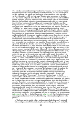who with the deepest interest inquires about his residence and his business. Won by
the affability of such a distinguished and exalted questioner, the man tells his place
and his grievance. The hollow courtier has the same story for each. He reaches a
verdict without the trouble of a hearing of the case or the appearance of the other
side. The man is delighted. He is at rest. And when the simple provincial, in addition
to such intelligent sympathy with his wrongs, found himself taken by the hand and
kissed by the handsome pretender, he was sure to go back to his own town and say
that David had become useless as a king and was neglecting his duties, and that
things never would be right until Absalom, who was as wise as he was elegant, filled
the throne. Alas, poor human natural It is the same to-day that it was in David’s time.
“Ambition,” as a word, comes from the Roman politicians going about in their
canvass for votes, fawning upon and flattering the people. English ladies of rank have
gone and coaxed and caressed butchers whom they scorned to secure their votes for
their husbands or their proteges. Members of legislatures have kissed the children
and hobnobbed with their parents to make reputation among them. Doctors have sat
as “friends” by the bedside of the wealthy, hinted their regrets that more vigorous
measures were not adopted and more hopeful views taken by the physicians in
attendance, only dropping their smooth generalities when the device succeeded and
they were called into consultation, and regard for their reputation compelled them to
agree with the rest. It is all in the same line with the policy of the mean, smooth-
mannered traitor who (v. 6) “stole the hearts of the men of Israel.” It took three years
to carry out his schemes, make his party and arrange for his being proclaimed. So he
made a pretence of going to Hebron, the old capital; which probably resented the loss
of its prestige, where friends of his youth probably lived and could be counted upon,
and where his father had been crowned. It is not needful to ask if his vow were a
reality. He was now at his ease in lying, and could readily supply the details of v. 8.
To keep up the show of things, Absalom offered sacrifices, in which all who partook
were to be held as pledged to his support. Men of this sort will use religion for their
own ends. History since the Reformation has many a sad case of rulers shaping their
religious courses so as to secure popular sympathy. Meanwhile, and in order to have
him at the banquet, Absalom invites Ahithophel, a man of influence, whose adhesion
would carry great weight, as he was David’s counsellor. Absalom probably knew his
feelings of discontent and dissatisfaction with David. Absalom’s plans now seemed
sure to succeed. “The conspiracy was strong.” He had many friends throughout the
tribes. The fascination of his personal approaches, the fair promises he had
informally made, the relation he sustained to royalties already—all these things
influenced the people, and his following “increased continually.” Ill-news will
commonly travel fast. “A messenger”—from some friend perhaps—to David
announced the extent of the movement, no doubt with details of Absalom’s plans as
far as they were known or inferred. The afflicted king realised the danger, and at once
decided upon flight. There were two good reasons for this: No preparation had been
made for the defence of Jerusalem, and an attack on it would have been disastrous in
the extreme. But such an assault would have been the natural and politic course of
the rebels if David remained there and attempted to hold the city. It was both
humane and politic to quit the capital. At the same time, the flight must be prompt
and rapid, “lest he overtake us suddenly and bring evil upon us.” This suggests the
second reason: Flight gave time for the development of events and for calm reflection
on the part of the people, This shrewd view was held, it will be noticed, by Ahithophel
(2Sa_17:1-2), and also by Hushai the Archite (2Sa_17:7-13). They looked at it simply
as managers and political observers. The following points may be emphasised with
profit:—
1. The home and the public welfare are inseparably linked. Samuel’s sons took
bribes and proved unfit for continuing the system of judges. David’s family-life
20
 