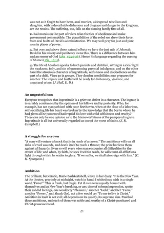 was not as it Ought to have been, anal murder, widespread rebellion and
slaughter, with indescribable dishonour and disgrace and danger to the kingdom,
are the results. The suffering, too, falls on the sinning family first of all.
2. Bad morals on the part of rulers relax the ties of obedience and make
government contemptible. The plausibilities of the rebel son drew their force
from real faults of David’s administration. We may well pray for just and pure
men in places of power.
3. But over and above these natural effects we have the just rule of Jehovah.
David in his misery and penitence owns this. There is a difference between him
and an enemy of God (2Sa_15:25-26). Hence his language regarding the cursing
of Shimei (2Sa_16:11).
4. The life of Absalom speaks to both parents and children, setting in a clear light
the weakness, folly, and sin of unreasoning parental indulgence, and on the other
hand the atrocious character of ingratitude, selfishness and disobedience on the
part of a child. Vices go in groups. They deaden sensibilities; one prepares for
another. The impure and lustful will be ready for dishonesty, violence, and
unnatural crime. (J. Hall, D. D.)
An ungrateful son
Everyone recognises that ingratitude is a grievous defect in a character. The ingrate is
invariably condemned by the opinion of his fellows and by posterity. Who, for
example, has not sympathised with poor Beethoven, when at the close of a laborious,
self-sacrificing life his heart was broken by the knowledge that the boy to whom he
had given all he possessed had repaid his love with cold selfishness and cruelty?
There can only be one opinion as to the blameworthiness of the pampered ingrate.
Ingratitude is all but universally regarded as one of the worst of faults. (J. R.
Campbell.)
A struggle for a crown
“A man will venture a knock that is in reach of a crown.” The ambitious will run all
risks of cruel wounds, and death itself to reach a throne; the prize hardens them
against all hazards. Even so will every wise man encounter all difficulties for the
crown of life; and when, by faith, he sees it within reach, he will count all afflictions
light through which he wades to glory. “If we suffer, we shall also reign with him.” (C.
H. Spurgeon.)
Ambition
The brilliant, but erratic, Marie Bashkertsheff, wrote in her diary: “It is the New Year.
At the theatre, precisely at midnight, watch in hand, I wished nay wish in a single
word, ‘Fame!’” This is frank, but tragic. Yet if men were equally honest with
themselves and at New Year’s breaking, or any time of solemn impression, spoke
their candid feelings, one would cry “Pleasure,” another “Gold,” another “Fame,”
another “Power,” and, thank God, not a few would cry “To me to live is Christ.”
Ambition in itself is not evil; all depends on its quality, its supreme aim. Paul had
three ambitions, and each of them was noble and worthy of a Christ-purchased and
Christ-possessed soul.
21
 