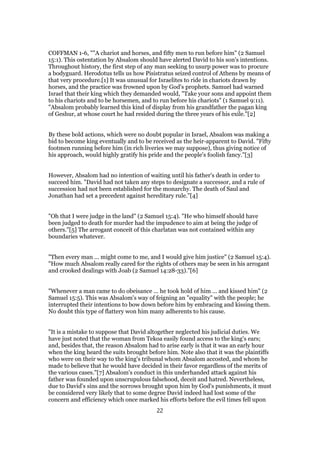 COFFMAN 1-6, ""A chariot and horses, and fifty men to run before him" (2 Samuel
15:1). This ostentation by Absalom should have alerted David to his son's intentions.
Throughout history, the first step of any man seeking to usurp power was to procure
a bodyguard. Herodotus tells us how Pisistratus seized control of Athens by means of
that very procedure.[1] It was unusual for Israelites to ride in chariots drawn by
horses, and the practice was frowned upon by God's prophets. Samuel had warned
Israel that their king which they demanded would, "Take your sons and appoint them
to his chariots and to be horsemen, and to run before his chariots" (1 Samuel 9:11).
"Absalom probably learned this kind of display from his grandfather the pagan king
of Geshur, at whose court he had resided during the three years of his exile."[2]
By these bold actions, which were no doubt popular in Israel, Absalom was making a
bid to become king eventually and to be received as the heir-apparent to David. "Fifty
footmen running before him (in rich liveries we may suppose), thus giving notice of
his approach, would highly gratify his pride and the people's foolish fancy."[3]
However, Absalom had no intention of waiting until his father's death in order to
succeed him. "David had not taken any steps to designate a successor, and a rule of
succession had not been established for the monarchy. The death of Saul and
Jonathan had set a precedent against hereditary rule."[4]
"Oh that I were judge in the land" (2 Samuel 15:4). "He who himself should have
been judged to death for murder had the impudence to aim at being the judge of
others."[5] The arrogant conceit of this charlatan was not contained within any
boundaries whatever.
"Then every man ... might come to me, and I would give him justice" (2 Samuel 15:4).
"How much Absalom really cared for the rights of others may be seen in his arrogant
and crooked dealings with Joab (2 Samuel 14:28-33)."[6]
"Whenever a man came to do obeisance ... he took hold of him ... and kissed him" (2
Samuel 15:5). This was Absalom's way of feigning an "equality" with the people; he
interrupted their intentions to bow down before him by embracing and kissing them.
No doubt this type of flattery won him many adherents to his cause.
"It is a mistake to suppose that David altogether neglected his judicial duties. We
have just noted that the woman from Tekoa easily found access to the king's ears;
and, besides that, the reason Absalom had to arise early is that it was an early hour
when the king heard the suits brought before him. Note also that it was the plaintiffs
who were on their way to the king's tribunal whom Absalom accosted, and whom he
made to believe that he would have decided in their favor regardless of the merits of
the various cases."[7] Absalom's conduct in this underhanded attack against his
father was founded upon unscrupulous falsehood, deceit and hatred. Nevertheless,
due to David's sins and the sorrows brought upon him by God's punishments, it must
be considered very likely that to some degree David indeed had lost some of the
concern and efficiency which once marked his efforts before the evil times fell upon
22
 