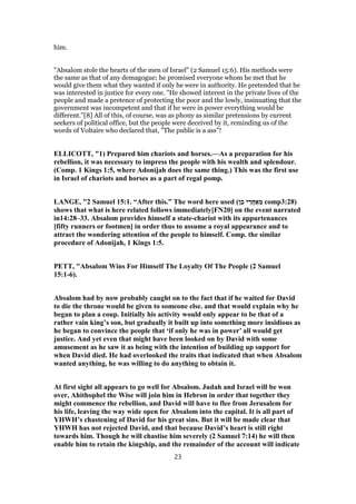 him.
"Absalom stole the hearts of the men of Israel" (2 Samuel 15:6). His methods were
the same as that of any demagogue; he promised everyone whom he met that he
would give them what they wanted if only he were in authority. He pretended that he
was interested in justice for every one. "He showed interest in the private lives of the
people and made a pretence of protecting the poor and the lowly, insinuating that the
government was incompetent and that if he were in power everything would be
different."[8] All of this, of course, was as phony as similar pretensions by current
seekers of political office, but the people were deceived by it, reminding us of the
words of Voltaire who declared that, "The public is a ass"!
ELLICOTT, "1) Prepared him chariots and horses.—As a preparation for his
rebellion, it was necessary to impress the people with his wealth and splendour.
(Comp. 1 Kings 1:5, where Adonijah does the same thing.) This was the first use
in Israel of chariots and horses as a part of regal pomp.
LANGE, "2 Samuel 15:1. “After this.” The word here used (‫ן‬ֵ‫כ‬ ‫י‬ ֵ‫ֲר‬‫ח‬ ַ‫א‬ ֵ‫מ‬ comp3:28)
shows that what is here related follows immediately[FN20] on the event narrated
in14:28–33. Absalom provides himself a state-chariot with its appurtenances
[fifty runners or footmen] in order thus to assume a royal appearance and to
attract the wondering attention of the people to himself. Comp. the similar
procedure of Adonijah, 1 Kings 1:5.
PETT, "Absalom Wins For Himself The Loyalty Of The People (2 Samuel
15:1-6).
Absalom had by now probably caught on to the fact that if he waited for David
to die the throne would be given to someone else. and that would explain why he
began to plan a coup. Initially his activity would only appear to be that of a
rather vain king’s son, but gradually it built up into something more insidious as
he began to convince the people that ‘if only he was in power’ all would get
justice. And yet even that might have been looked on by David with some
amusement as he saw it as being with the intention of building up support for
when David died. He had overlooked the traits that indicated that when Absalom
wanted anything, he was willing to do anything to obtain it.
At first sight all appears to go well for Absalom. Judah and Israel will be won
over, Ahithophel the Wise will join him in Hebron in order that together they
might commence the rebellion, and David will have to flee from Jerusalem for
his life, leaving the way wide open for Absalom into the capital. It is all part of
YHWH’s chastening of David for his great sins. But it will be made clear that
YHWH has not rejected David, and that because David’s heart is still right
towards him. Though he will chastise him severely (2 Samuel 7:14) he will then
enable him to retain the kingship, and the remainder of the account will indicate
23
 