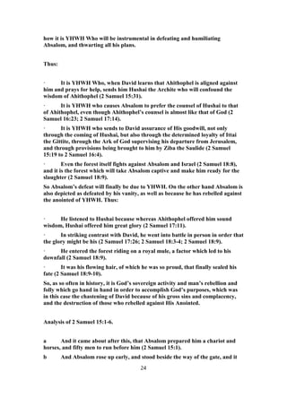 how it is YHWH Who will be instrumental in defeating and humiliating
Absalom, and thwarting all his plans.
Thus:
· It is YHWH Who, when David learns that Ahithophel is aligned against
him and prays for help, sends him Hushai the Archite who will confound the
wisdom of Ahithophel (2 Samuel 15:31).
· It is YHWH who causes Absalom to prefer the counsel of Hushai to that
of Ahithophel, even though Ahithophel’s counsel is almost like that of God (2
Samuel 16:23; 2 Samuel 17:14).
· It is YHWH who sends to David assurance of His goodwill, not only
through the coming of Hushai, but also through the determined loyalty of Ittai
the Gittite, through the Ark of God supervising his departure from Jerusalem,
and through provisions being brought to him by Ziba the Saulide (2 Samuel
15:19 to 2 Samuel 16:4).
· Even the forest itself fights against Absalom and Israel (2 Samuel 18:8),
and it is the forest which will take Absalom captive and make him ready for the
slaughter (2 Samuel 18:9).
So Absalom’s defeat will finally be due to YHWH. On the other hand Absalom is
also depicted as defeated by his vanity, as well as because he has rebelled against
the anointed of YHWH. Thus:
· He listened to Hushai because whereas Ahithophel offered him sound
wisdom, Hushai offered him great glory (2 Samuel 17:11).
· In striking contrast with David, he went into battle in person in order that
the glory might be his (2 Samuel 17:26; 2 Samuel 18:3-4; 2 Samuel 18:9).
· He entered the forest riding on a royal mule, a factor which led to his
downfall (2 Samuel 18:9).
· It was his flowing hair, of which he was so proud, that finally sealed his
fate (2 Samuel 18:9-10).
So, as so often in history, it is God’s sovereign activity and man’s rebellion and
folly which go hand in hand in order to accomplish God’s purposes, which was
in this case the chastening of David because of his gross sins and complacency,
and the destruction of those who rebelled against His Anointed.
Analysis of 2 Samuel 15:1-6.
a And it came about after this, that Absalom prepared him a chariot and
horses, and fifty men to run before him (2 Samuel 15:1).
b And Absalom rose up early, and stood beside the way of the gate, and it
24
 