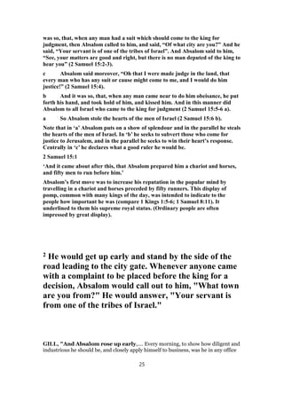 was so, that, when any man had a suit which should come to the king for
judgment, then Absalom called to him, and said, “Of what city are you?” And he
said, “Your servant is of one of the tribes of Israel”. And Absalom said to him,
“See, your matters are good and right, but there is no man deputed of the king to
hear you” (2 Samuel 15:2-3).
c Absalom said moreover, “Oh that I were made judge in the land, that
every man who has any suit or cause might come to me, and I would do him
justice!” (2 Samuel 15:4).
b And it was so, that, when any man came near to do him obeisance, he put
forth his hand, and took hold of him, and kissed him. And in this manner did
Absalom to all Israel who came to the king for judgment (2 Samuel 15:5-6 a).
a So Absalom stole the hearts of the men of Israel (2 Samuel 15:6 b).
Note that in ‘a’ Absalom puts on a show of splendour and in the parallel he steals
the hearts of the men of Israel. In ‘b’ he seeks to subvert those who come for
justice to Jerusalem, and in the parallel he seeks to win their heart’s response.
Centrally in ‘c’ he declares what a good ruler he would be.
2 Samuel 15:1
‘And it came about after this, that Absalom prepared him a chariot and horses,
and fifty men to run before him.’
Absalom’s first move was to increase his reputation in the popular mind by
travelling in a chariot and horses preceded by fifty runners. This display of
pomp, common with many kings of the day, was intended to indicate to the
people how important he was (compare 1 Kings 1:5-6; 1 Samuel 8:11). It
underlined to them his supreme royal status. (Ordinary people are often
impressed by great display).
2 He would get up early and stand by the side of the
road leading to the city gate. Whenever anyone came
with a complaint to be placed before the king for a
decision, Absalom would call out to him, "What town
are you from?" He would answer, "Your servant is
from one of the tribes of Israel."
GILL, "And Absalom rose up early,.... Every morning, to show how diligent and
industrious he should be, and closely apply himself to business, was he in any office
25
 
