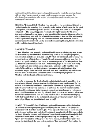 public spirit and the dilatory proceedings of the court, he created a growing disgust
with his father’s government, as weak, careless, or corrupt, and seduced the
affections of the multitude, who neither penetrated the motive nor foresaw the
tendency of his conduct.
BENSON, "2 Samuel 15:2. Absalom rose up early — He accustomed himself to
rise betimes in the morning, that he might make a show of solicitude for the good
of the public, and of every private person. When any man came to the king for
judgment — The king, it appears, reserved all weighty causes for his own
hearing; and appeals were made to him from the other courts. Absalom called to
him — Preventing him with the offers of his assistance. And, as if he were ready
to make particular inquiry into the state of his cause, and intended, to take
peculiar care of his interest, kindly inquired concerning his city, family, situation
in life, and the place of his abode.
HAWKER, "Verses 2-6
(2) And Absalom rose up early, and stood beside the way of the gate: and it was
so, that when any man that had a controversy came to the king for judgment,
then Absalom called unto him, and said, Of what city art thou? And he said, Thy
servant is of one of the tribes of Israel. (3) And Absalom said unto him, See, thy
matters are good and right; but there is no man deputed of the king to hear thee.
(4) Absalom said moreover, Oh that I were made judge in the land, that every
man which hath any suit or cause might come unto me, and I would do him
justice! (5) And it was so, that when any man came nigh to him to do him
obeisance, he put forth his hand, and took him, and kissed him. (6) And on this
manner did Absalom to all Israel that came to the king for judgment: so
Absalom stole the hearts of the men of Israel.
It is awful to consider the depth of guilt and sin in the heart of man. Here is a
man wishing himself a Judge, that merited judgment, and punishment, for the
murder even of his own brother! Here is such a character aspiring to a crown,
and yet apparently so very humble as to embrace the poorest creature in the
kingdom. Dearest Jesus! hadst thou not come down from heaven to redeem our
nature, and hadst thou not sent thy blessed Spirit to renew our nature; what man
alive would have believed that the same seeds of sin as are here seen bringing
forth their deadly fruit in the instance of Absalom, are in every man's heart by
nature. Lord keep me from that evil man myself!
LANGE, "2 Samuel 15:2 sq. Vivid description of his condescending behaviour
(in contrast with his pompous appearance) to gain the favor of the people in
connection with their law-matters. [He “rose up early” in order to show his zeal
and get opportunities; and such legal business is usually attended to very early in
the East; Malcolm (quoted by Philippson) says that Oriental ministers hold their
levees at an hour when Western people of quality are not yet up.—Tr.]. The
“gate” here referred to is the gate of the royal palace, whither those came that
sought the decision of the king in law-matters. “For judgment,” that Isaiah, for
27
 