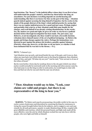 legal decision. The “hearer” is the judicial officer whose duty it was first to hear
and understand the people’s matters, and then lay them before the king, an
auscultator. For just decision everything depends on careful hearing and
understanding. But there is no hearer for thee on the part of the king.—Absalom
guards indeed against accusing the king himself of injustice; but he excites in the
minds of the people distrust of the king’s whole judicial practice by saying that
there was no regular judicial process for a good and just cause. Perhaps neglect
and partiality had crept in, so that Absalom could find some handle for his
charges, and avail himself of an already existing dissatisfaction. In the words:
See, thy matters are good and right, he gives (in order to win favor) a judicial
decision before thorough investigation has been made. Thy just cause, says
Hebrews, is not investigated; else thou would’st not lack a favorable decision.
[Absalom shows himself master of the art of political intriguing—he flatters the
people and brings charges against the rulers. Perhaps his insinuations were
directed in part against the princes his brothers, possibly against Solomon
(Patrick), whose age, however, at this time we do not know, or whether it had
been intimated that he was heir to the throne.—Tr.].
PETT, "2 Samuel 15:2
‘And Absalom rose up early, and stood beside the way of the gate, and it was so, that,
when any man had a suit which should come to the king for judgment, then Absalom
called to him, and said, “Of what city are you?” And he said, “Your servant is of one of
the tribes of Israel.” ’
But he went further. Every day he would go down to the city gate (which was where
justice would normally be exercised) early in the morning and when anyone came by,
who had come to see the king in order to seek justice, he would begin to chat with
him and find out who he was and what his case was all about.
3 Then Absalom would say to him, "Look, your
claims are valid and proper, but there is no
representative of the king to hear you."
BARNES, "To flatter each man by pronouncing a favorable verdict in his case, to
excite a sense of grievance and discontent by censuring the king for remissness in
trying the causes brought before him by his subjects, and to suggest a sure and easy
remedy for all such grievances, namely, to make Absalom king; all this, coupled with
great affability and courtesy, which his personal beauty and high rank made all the
more effective, were the arts by which Absalom worked his way into favor with the
people, who were light and fickle as himself.
28
 