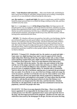 GILL, "And Absalom said unto him,.... After some further talk, and finding he
had a suit at law to bring on, and either seeing it drawn up in writing, or hearing his
account of it, at once declared, without hearing the other party:
see, thy matters are good and right; thy cause is a good cause, and if it could be
heard by proper persons there is no doubt but things would go on thy side, and thou
wouldest carry thy cause:
but there is no man deputed of the king to hear thee; the king is grown old
himself and his sons are negligent, and do not attend to business, and there are none
besides them appointed to hear causes; and he suggested, as appears by what follows,
that he was not in commission, but if he was, or should he appointed a judge, he
would attend to business, and people should not go away after this manner, without
having justice administered unto them,
HENRY, "II. Absalom will seem very good too, but with a very bad design. Had he
proved himself a good son and a good subject, and set himself to serve his father's
interest, he would have done his present duty, and shown himself worthy of future
honours, after his father's death. Those that know how to obey well know how to
rule. But to show how good a judge and how good a king he will be is but to deceive
himself and others. Those are good indeed that are good in their own place, not that
pretend how good they would be in other people's places. But this is all the goodness
we find in Absalom.
BENSON, "2 Samuel 15:3. Absalom said, See, thy matters are good and right —
Upon some very slight hearing of any man’s cause he approved of it, that he
might oblige him; flattering all that they had right on their side, so that, if their
causes should go against them, they might conclude, if Absalom had been judge,
it would have been otherwise. There is no man deputed of the king to hear
thee — None that will do thee justice. The other sons and relations of the king,
and the rest of the judges and rulers under him and them, are wholly corrupt;
or, at least, not careful and diligent as they should be, and my father, being
grown in years, is negligent of public affairs. So Absalom said, or insinuated.
And it is always the way of turbulent, aspiring men, to reproach the government
they are under. Even David, we see, one of the best of kings, could not escape the
worst of censures, and that even from his own son; for what could be worse than
that which is here thrown out against him, that he neglected to administer true
and impartial justice and judgment to his people? It is marvellous that David did
not observe and nip this growing insurrection in its bud. But Delaney is of
opinion that he was dangerously ill at this time, and that therefore Absalom
seized this as a fit opportunity to take the steps here mentioned to increase his
popularity, and draw the people after him.
ELLICOTT, "(3) There is no man deputed of the king.—There is no official
hearer appointed. It was impossible for the king to hear every case in detail;
certain persons were therefore appointed to hear causes and report the facts to
the king, who thereupon pronounced his judgment. Absalom uses the same arts
which have been used by the demagogue in all ages. He does not accuse the king
29
 