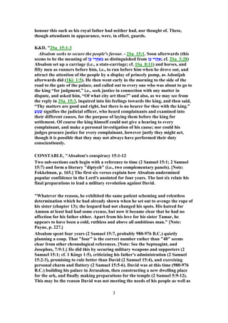 honour this such as his royal father had neither had, nor thought of. These,
though attendants in appearance, were, in effect, guards.
K&D, "2Sa_15:1-3
Absalom seeks to secure the people's favour. - 2Sa_15:1. Soon afterwards (this
seems to be the meaning of ‫ן‬ֵ‫כּ‬ ‫י‬ ֵ‫ֲר‬‫ח‬ ַ‫א‬ ֵ‫מ‬ as distinguished from ‫ן‬ֵ‫כּ‬ ‫י‬ ֵ‫ֲר‬‫ה‬ ַ‫;א‬ cf. 2Sa_3:28)
Absalom set up a carriage (i.e., a state-carriage; cf. 1Sa_8:11) and horses, and
fifty men as runners before him, i.e., to run before him when he drove out, and
attract the attention of the people by a display of princely pomp, as Adonijah
afterwards did (1Ki_1:5). He then went early in the morning to the side of the
road to the gate of the palace, and called out to every one who was about to go to
the king “for judgment,” i.e., seek justice in connection with any matter in
dispute, and asked him, “Of what city art thou?” and also, as we may see from
the reply in 2Sa_15:3, inquired into his feelings towards the king, and then said,
“Thy matters are good and right, but there is no hearer for thee with the king.”
ַ‫ﬠ‬ ֵ‫מ‬ֹ‫שׁ‬ signifies the judicial officer, who heard complainants and examined into
their different causes, for the purpose of laying them before the king for
settlement. Of course the king himself could not give a hearing to every
complainant, and make a personal investigation of his cause; nor could his
judges procure justice for every complainant, however justly they might act,
though it is possible that they may not always have performed their duty
conscientiously.
CONSTABLE, "Absalom's conspiracy 15:1-12
Two sub-sections each begin with a reference to time (2 Samuel 15:1; 2 Samuel
15:7) and form a literary "diptych" (i.e., two complementary panels). [Note:
Fokkelman, p. 165.] The first six verses explain how Absalom undermined
popular confidence in the Lord's anointed for four years. The last six relate his
final preparations to lead a military revolution against David.
"Whatever the reason, he exhibited the same patient scheming and relentless
determination which he had already shown when he set out to avenge the rape of
his sister (chapter 13); the leopard had not changed his spots. His hatred for
Amnon at least had had some excuse, but now it became clear that he had no
affection for his father either. Apart from his love for his sister Tamar, he
appears to have been a cold, ruthless and above all ambitious man." [Note:
Payne, p. 227.]
Absalom spent four years (2 Samuel 15:7, probably 980-976 B.C.) quietly
planning a coup. That "four" is the correct number rather than "40" seems
clear from other chronological references. [Note: See the Septuagint, and
Josephus, 7:9:1.] He did this by securing military weapons and supporters (2
Samuel 15:1; cf. 1 Kings 1:5), criticizing his father's administration (2 Samuel
15:2-3), promising to rule better than David (2 Samuel 15:4), and exercising
personal charm and flattery (2 Samuel 15:5-6). David was at this time (980-976
B.C.) building his palace in Jerusalem, then constructing a new dwelling place
for the ark, and finally making preparations for the temple (2 Samuel 5:9-12).
This may be the reason David was not meeting the needs of his people as well as
3
 