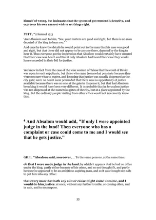 himself of wrong, but insinuates that the system of government is detective, and
expresses his own earnest wish to set things right.
PETT, "2 Samuel 15:3
‘And Absalom said to him, “See, your matters are good and right, but there is no man
deputed of the king to hear you.” ’
And once he knew the details he would point out to the man that his case was good
and right, but that there did not appear to be anyone there, deputed by the king to
hear it. Thus everyone got the impression that Absalom would certainly have ensured
that their case was heard and that if only Absalom had heard their case they would
have succeeded in their bid for justice.
We know in fact from the case of the wise woman of Tekoa that the court of David
was open to such suppliants, but those who came (somewhat pensively because they
were not sure what to expect, and knowing that justice was usually dispensed at the
city gate) were no doubt soon persuaded that there was no opportunity of justice
available because there was no one at the gate to dispense it, but that had Absalom
been king it would have been very different. It is probable that in Jerusalem justice
was not dispensed at the numerous gates of the city, but at a place appointed by the
king. But the ordinary people visiting from other cities would not necessarily know
that.
4 And Absalom would add, "If only I were appointed
judge in the land! Then everyone who has a
complaint or case could come to me and I would see
that he gets justice."
GILL, "Absalom said, moreover,.... To the same persons, at the same time:
oh that I were made judge in the land; by which it appears that he had no office
under the king; partly either because of his crime, and so not thought fit, and partly
because he appeared to be an ambitious aspiring man, and so it was thought not safe
to put him into any office:
that every man that hath any suit or cause might come unto me, and I
would do him justice; at once, without any further trouble, or coming often, and
in vain, and to no purpose.
30
 