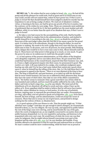 HENRY 4-6, "1. He wishes that he were a judge in Israel, 2Sa_15:4. He had all the
pomp and all the pleasure he could wish, lived as great and in as much ease as any
man could; yet this will not content him, unless he have power too: O that I were a
judge in Israel! He that should himself have been judged to death for murder has the
impudence to aim at being a judge of others. We read not of Absalom's wisdom,
virtue, or learning in the laws, nor had he given any proofs of his love to justice, but
the contrary; yet he wishes he were judge. Note, Those are commonly most ambitious
of preferment that are least fit for it; the best qualified are the most modest and self-
diffident, while it is no better than the spirit of an Absalom that says, O that I were a
judge in Israel!
2. He takes a very bad course for the accomplishing of his wish. Had he humbly
petitioned his father to employ him in the administration of justice, and studied to
qualify himself for it (according to the rule, Exo_18:21), no doubt he would have
been sure of the next judge's place that fell; but this is too mean a post for his proud
spirit. It is below him to be subordinate, though to the king his father; he must be
supreme or nothing. He wants to be such a judge that every man who has any cause
shall come to him: in all causes, and over all persons, he must preside, little thinking
what a fatigue this would be to have every man come to him. Moses himself could not
bear it. Those know not what power is that grasp at so much, so very much. To gain
the power he aims at, he endeavours to instil into the people's minds,
(1.) A bad opinion of the present administration, as if the affairs of the kingdom
were altogether neglected, and no care taken about them. He got round him all he
could that had business at the council-board, enquired what their business was; and,
[1.] Upon a slight and general enquiry into their cause, he pronounced it good: Thy
matters are right. A fit man indeed to be a judge, who would give judgment upon
hearing one side only! For he has a bad cause indeed that cannot put a good colour
upon it, when he himself has the telling of the story. But, [2.] He told them that it was
to no purpose to appeal to the throne: “There is no man deputed of the king to hear
thee. The king is himself old, and past business, or so taken up with his devotions
that he never minds business; his sons are so addicted to their pleasures that, though
they have the name of chief rulers, they take no care of the affairs committed to
them.” He further seems to insinuate what a great want there was of him while he
was banished and confined, and how much the public suffered by his exile; what his
father said truly in Saul's reign (Psa_75:3) he says falsely: The land and all the
inhabitants of it are dissolved, all will go to wreck and ruin, unless I bear up the
pillars of it. Every appellant shall be made to believe that he will never have justice
done him, unless Absalom be viceroy or lord-justice. It is the way of turbulent,
factious, aspiring men, to reproach the government they are under. Presumptuous
are they, self-willed, and not afraid to speak evil of dignities, 2Pe_2:10. Even David
himself, the best of kings, and his administration, could not escape the worst of
censures. Those that aim to usurp cry out of grievances, and pretend to design
nothing but the redress of them: as Absalom here.
(2.) A good opinion of his own fitness to rule. That the people might say, “O that
Absalom were a judge!” (and they are apt enough to desire changes), he recommends
himself to them, [1.] As very diligent. He rose up early, and appeared in public before
the rest of the king's sons were stirring, and he stood beside the way of the gate,
where the courts of judgment sat, as one mightily concerned to see justice done and
public business despatched. [2.] As very inquisitive and prying, and desirous to be
acquainted with every one's case. He would know of what city every one was that
came for judgment, that he might inform himself concerning every part of the
kingdom and the state of it, 2Sa_15:2. [3.] As very familiar and humble. If any
Israelite offered to do obeisance to him he took him and embraced him as a friend.
No man's conduct could be more condescending, while his heart was as proud as
31
 