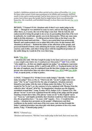 Lucifer's. Ambitious projects are often carried on by a show of humility, Col_2:23.
He knew what a grace it puts upon greatness to be affable and courteous, and how
much it wins upon common people: had he been sincere in it, it would have been his
praise; but to fawn upon the people that he might betray them was abominable
hypocrisy. He croucheth, and humbleth himself, to draw them into his net, Psa_10:9,
Psa_10:10.
BENSON, "2 Samuel 15:4-6. Absalom said, O that I were made judge in the
land! — Though he was admitted to come to court, and see the king, he had no
office there, as, it seems, the rest of the king’s sons had. This he took ill, and
endeavoured to bring the people to do so too, by persuading them that, if he were
in authority, he would take speedy care to do them justice. When any man came
nigh to do him obeisance — To fall prostrate before him as the king’s son. He
put forth his hand and took him — That is, prevented him from prostrating
himself, and condescended even to salute him with a kiss. In this manner did
Absalom to all Israel — Robbed his father of the affections of the people, and
possessed himself of them; some admiring his beauty and gallantry; others his
courtesy and civility; and others being taken with his magnificent promises of
the noble things he would do if he were their king.
K&D, "2Sa_15:4
Absalom also said, “Oh that I might be judge in the land, and every one who had
a cause might come before me; I would procure him justice!” ‫י‬ִ‫נ‬ ֵ‫מ‬ ִ‫שׂ‬ְ‫י‬ ‫י‬ ִ‫מ‬ is a wish:
“who might (i.e., oh that one might) appoint me judge,” an analogous expression
to ‫ן‬ ֵ‫תּ‬ִ‫י‬ ot ‫י‬ ִ‫מ‬ (vid., Gesenius, §136, 1, and Ewald, §329, c.). ‫ַי‬‫ל‬ָ‫ﬠ‬ placed before ‫א‬ ִ‫ָב‬‫י‬ for
the sake of emphasis, may be explained from the fact that a judge sat, so that the
person who stood before him rose above him (comp. Exo_18:13 with Gen_18:8).
‫יק‬ ִ‫דּ‬ ְ‫צ‬ ִ‫,ה‬ to speak justly, or help to justice.
LANGE, "2 Samuel 15:4. “O that I were made Judges,” literally: “who will
make me judge!” (Ges. § 136, 1). “That to me [lit. “on me”], might come every
man.” The “to me” is put first for the sake of emphasis; Absalom contrasts
himself as just judge with the state of things under his father. ‫ל‬ַ‫ﬠ‬ (“on me”)
stands for ‫ל‬ ֶ‫א‬ (“to me”), or, the sentence is to be explained with Thenius from the
collective idea “all men” (‫ישׁ‬ ִ‫ל־א‬ָ‫כּ‬): “In imagination Absalom sees the litigants
assembled around him;” comp. Exodus 18:13; Judges 3:19; 1 Samuel 22:6. The
phrase “on me” is not to be explained from the sitting of the judge and the people
standing around above him. [The phrase “come on me” is like English “press
on,” “lean on,” and implies probably that Absalom would bear their burdens, or
else, the proposition here = “at, near, with” (apud).—Tr.].—I would do him
justice.—Absalom here presumes on the people’s litigiousness and their
confidence in the justice each man of his own cause, and, having brought his
father’s judicial procedure into discredit with them, promises to do every man
justice. Vulg.: “I should judge justly.”
PETT, "2 Samuel 15:4
‘Absalom said moreover, “Oh that I were made judge in the land, that every man who
32
 