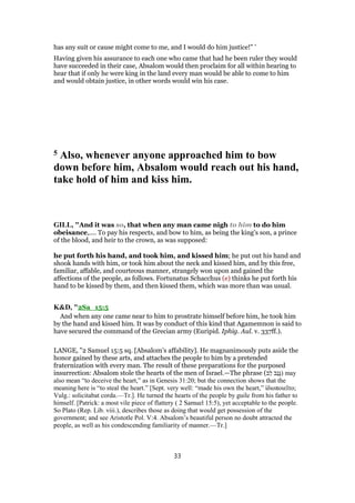 has any suit or cause might come to me, and I would do him justice!” ’
Having given his assurance to each one who came that had he been ruler they would
have succeeded in their case, Absalom would then proclaim for all within hearing to
hear that if only he were king in the land every man would be able to come to him
and would obtain justice, in other words would win his case.
5 Also, whenever anyone approached him to bow
down before him, Absalom would reach out his hand,
take hold of him and kiss him.
GILL, "And it was so, that when any man came nigh to him to do him
obeisance,.... To pay his respects, and bow to him, as being the king's son, a prince
of the blood, and heir to the crown, as was supposed:
he put forth his hand, and took him, and kissed him; he put out his hand and
shook hands with him, or took him about the neck and kissed him, and by this free,
familiar, affable, and courteous manner, strangely won upon and gained the
affections of the people, as follows. Fortunatus Schacchus (e) thinks he put forth his
hand to be kissed by them, and then kissed them, which was more than was usual.
K&D, "2Sa_15:5
And when any one came near to him to prostrate himself before him, he took him
by the hand and kissed him. It was by conduct of this kind that Agamemnon is said to
have secured the command of the Grecian army (Euripid. Iphig. Aul. v. 337ff.).
LANGE, "2 Samuel 15:5 sq. [Absalom’s affability]. He magnanimously puts aside the
honor gained by these arts, and attaches the people to him by a pretended
fraternization with every man. The result of these preparations for the purposed
insurrection: Absalom stole the hearts of the men of Israel.—The phrase (‫ֵב‬‫ל‬ ‫ַב‬‫נ‬ָ‫גּ‬) may
also mean “to deceive the heart,” as in Genesis 31:20; but the connection shows that the
meaning here is “to steal the heart.” [Sept. very well: “made his own the heart,” ἰδιοποιεῖτο;
Vulg.: solicitabat corda.—Tr.]. He turned the hearts of the people by guile from his father to
himself. [Patrick: a most vile piece of flattery ( 2 Samuel 15:5), yet acceptable to the people.
So Plato (Rep. Lib. viii.), describes those as doing that would get possession of the
government; and see Aristotle Pol. V:4. Absalom’s beautiful person no doubt attracted the
people, as well as his condescending familiarity of manner.—Tr.]
33
 