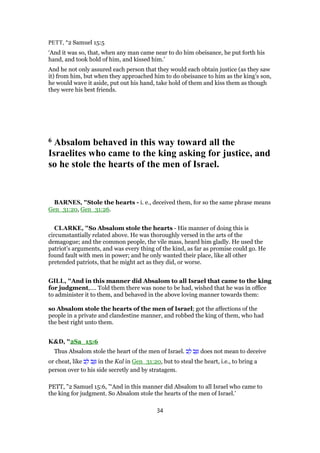 PETT, "2 Samuel 15:5
‘And it was so, that, when any man came near to do him obeisance, he put forth his
hand, and took hold of him, and kissed him.’
And he not only assured each person that they would each obtain justice (as they saw
it) from him, but when they approached him to do obeisance to him as the king’s son,
he would wave it aside, put out his hand, take hold of them and kiss them as though
they were his best friends.
6 Absalom behaved in this way toward all the
Israelites who came to the king asking for justice, and
so he stole the hearts of the men of Israel.
BARNES, "Stole the hearts - i. e., deceived them, for so the same phrase means
Gen_31:20, Gen_31:26.
CLARKE, "So Absalom stole the hearts - His manner of doing this is
circumstantially related above. He was thoroughly versed in the arts of the
demagogue; and the common people, the vile mass, heard him gladly. He used the
patriot’s arguments, and was every thing of the kind, as far as promise could go. He
found fault with men in power; and he only wanted their place, like all other
pretended patriots, that he might act as they did, or worse.
GILL, "And in this manner did Absalom to all Israel that came to the king
for judgment,.... Told them there was none to be had, wished that he was in office
to administer it to them, and behaved in the above loving manner towards them:
so Absalom stole the hearts of the men of Israel; got the affections of the
people in a private and clandestine manner, and robbed the king of them, who had
the best right unto them.
K&D, "2Sa_15:6
Thus Absalom stole the heart of the men of Israel. ‫ב‬ ֵ‫ל‬ ‫ב‬ֵ ִ does not mean to deceive
or cheat, like ‫ב‬ ֵ‫ל‬ ‫ב‬ֵ ִ in the Kal in Gen_31:20, but to steal the heart, i.e., to bring a
person over to his side secretly and by stratagem.
PETT, "2 Samuel 15:6, "‘And in this manner did Absalom to all Israel who came to
the king for judgment. So Absalom stole the hearts of the men of Israel.’
34
 