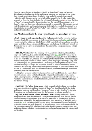 from the reconciliation of Absalom to David, as Josephus (f) says; and so read
Theodoret on the place, the Syriac and Arabic versions: but some say it was either
forty years from the time Israel first had a king; and which might be an era of
reckoning with the Jews, as the era of Seleucidae was with the Greeks, on the like
account; or from the time Saul slew the priests at Nob, as Jerom (g); or from the time
of David's being anointed by Samuel; or this was the year of Absalom's age, or of
David's reign: but these, and other attempts made to account for this passage, are not
entirely satisfactory; and therefore one may be tempted to conclude there must be a
mistake in the copy, of "arbaim" for "arba", forty for four; which makes it quite easy,
and confirms the first sense:
that Absalom said unto the king, I pray thee, let me go and pay my vow,
which I have vowed unto the Lord, in Hebron; not what he vowed in Hebron;
for according to his own account he had vowed it in Geshur, as in 2Sa_15:8; but his
request is, that he might pay it in Hebron; which place he fixed upon, being his native
place, and where David was anointed king; and which, being about twenty miles from
Jerusalem, was at a proper distance to lay the scene of his conspiracy in, and bring it
to perfection.
HENRY, "We have here the breaking out of Absalom's rebellion, which he had
long been contriving. It is said to be after forty years, 2Sa_15:7. But whence it is to
be dated we are not told; not from David's beginning his reign, for then it would fall
in the last year of his life, which is not probable; but either from his first anointing by
Samuel seven years before, or rather (I think) from the people's desiring a king, and
the first change of the government into a monarchy, which might be about ten years
before David began to reign; it is fitly dated thence, to show that the same restless
spirit was still working, and still they were given to change: as fond now of a new man
as then of a new model. So it fell about the thirtieth year of David's reign. Absalom's
plot being now ripe for execution,
I. The place he chose for the rendezvous of his party was Hebron, the place where
he was born and where his father began his reign and continued it several years,
which would give some advantage to his pretensions. Every one knew Hebron to be a
royal city; and it lay in the heart of Judah's lot, in which tribe, probably, he thought
his interest strong.
JAMISON 7-9, "after forty years — It is generally admitted that an error has
here crept into the text, and that instead of “forty,” we should read with the Syriac
and Arabic versions, and Josephus, “four years” - that is, after Absalom’s return to
Jerusalem, and his beginning to practice the base arts of gaining popularity.
my vow, which I have vowed unto the Lord — during his exile in Geshur.
The purport of it was, that whenever God’s providence should pave the way for his
re-establishment in Jerusalem, he would offer a sacrifice of thanksgiving. Hebron
was the spot selected for the performance of this vow, ostensibly as being his native
place (2Sa_3:3), and a famous high place, where sacrifices were frequently offered
before the temple was built; but really as being in many respects the most suitable for
the commencement of his rebellious enterprise. David, who always encouraged piety
and desired to see religious engagements punctually performed, gave his consent and
his blessing.
36
 
