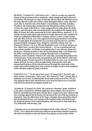 BENSON, "2 Samuel 15:7. After forty years — That is, as some say, from the
change of the government into a monarchy, which change took place about ten
years before David began to reign. So that this fell out about the thirtieth year of
his reign. But the Syriac and Arabic, whom Houbigant follows, read, After four
years; that is, from the time of his father’s reconciliation with him. Josephus,
Theodoret, the manuscripts mentioned in the Benedictine edition of Jerome’s
version, the canon of the Hebrew verity, (supposed to be made about the ninth
century, and altered by some correcting hand,) the reading of the famous Latin
Bible of Sextus, the Latin manuscript in Exeter college library, marked C. 2. 13.,
and the ancient Latin manuscript written in Gothic characters, the variations of
which are published in Blanchini’s Vindiciæ, all have it, four; so that Grotius,
and, after him, Patrick, were well supported in having pronounced so decisively,
that it would admit of no doubt that an error had crept into the text, and that
instead of ‫,ארבעים‬ arbagnim, forty, should be read ‫,ארבע‬ arbang, four. See
Kennicott’s Dissert., vol. 2. p. 358, and Houbigant’s note. Let me go and pay my
vow which I have vowed to the Lord in Hebron — To wit, to perform there by
some solemn sacrifice. As Delaney is of opinion that a very grievous sickness of
David gave Absalom occasion to take the forementioned steps, so he thinks that
his father’s unexpected recovery, perhaps through God’s extraordinary
influence, broke Absalom’s measures for some time, and made him postpone his
wicked purpose. In the mean time, his popularity had all the field he could wish.
As all the people of Israel resorted to Jerusalem thrice in every year, on the three
solemn festivals, he had so often an opportunity of paying his court, and
insinuating his poison, till the infection spread through the whole body of the
realm, and wanted nothing but a fair occasion to display itself in all its malignity,
which Absalom sought by going to Hebron.
COFFMAN 7-11, ""At the end of four years" (2 Samuel 15:7). The KJV and
other ancient versions have "forty years" here instead of "four"; but the RSV is
doubtless correct here in following the Syriac and certain texts of the LXX.[9]
This indicates that it took Absalom four years from the time he was reconciled
with David to launch his attempted coup de etat.
"In Hebron" (2 Samuel 15:1,9,10). The reason for Absalom's choice of Hebron
as the place to launch his rebellion might have been complex. He was born in
Hebron and might have had many friends there. Young wrote that, "Hebron still
bore a grudge against David because he had moved the seat of his government to
Jerusalem. Also, the allied clans of the Negev, through whose good offices David
first mounted the throne, were jealous of the northern tribes who had become
the dominant partner in the united kingdom, and whose power had made them
very influential with the king."[10]
"Absalom sent secret messengers throughout all the tribes of Israel" (2 Samuel
15:10). "It is evident that much more elaborate preparations had been made for
this effort of Absalom to seize the throne than appears on the surface of this
37
 