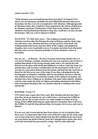 concise narrative."[11]
"With Absalom went two hundred men from Jerusalem" (2 Samuel 15:11).
These were invited guests, probably the most influential and powerful men in
Jerusalem; but they were not co-conspirators with Absalom. Although ignorant
of Absalom's plans, they would have been supposed by the citizens of Hebron to
be Absalom's partisans. Furthermore, if they had, in any manner, objected to
Absalom's having himself proclaimed as king, they would have, at once, become
his hostages. This was a clever maneuver indeed.
ELLICOTT, "(7) After forty years.—The reading is certainly incorrect.
Absalom was born after David began his reign in Hebron, and his whole reign
was only forty years. Absalom therefore was not yet forty at his death. The
reading found in the Syriac and most MSS. of the Vulgate, and adopted by
Josephus, four years, is probably correct. It remains uncertain from what point
this four years is to be reckoned; probably it is from Absalom’s return to
Jerusalem.
Pay my vow . . . in Hebron.—We have no means of knowing whether this vow
was real or fictitious; certainly Absalom now uses it as a pretext, and yet there is
nothing improbable in his having actually made such a vow during his exile.
Hebron was the place of his birth and childhood, as well as a holy city from very
ancient times, and was thus a suitable place for the performance of his vow; it
was also at a convenient distance from Jerusalem, and had been the royal city of
David for the first seven years of his reign. It was thus well adapted to be the
starting place of Absalom’s rebellion, and it is not unlikely, moreover, that the
men of Hebron may have resented the transfer of the capital to Jerusalem, and
therefore have lent a willing ear to Absalom. Like many other culprits, Absalom
veils his crime under the cloak of religion, pretending submission to his father,
and receiving his blessing at the very moment when he is striking at his crown
and his life.
HAWKER, "Verses 7-9
(7) ¶ And it came to pass after forty years, that Absalom said unto the king, I
pray thee, let me go and pay my vow, which I have vowed unto the LORD, in
Hebron. (8) For thy servant vowed a vow while I abode at Geshur in Syria,
saying, If the LORD shall bring me again indeed to Jerusalem, then I will serve
the LORD. (9) And the king said unto him, Go in peace. So he arose, and went to
Hebron.
It is not very easy to ascertain the time from whence we are to calculate these
forty years. It cannot mean after forty years of David's reign; for his whole reign
was no more than forty; and it should seem that this rebellion broke out at least
ten years before the death of David. Some have thought that it means after forty
years that Israel had been governed by a king. And if so, this makes the
38
 