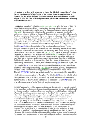 calculation to be just, as it happened in about the thirtieth year of David's reign.
Here is another proof of the fallacy of the human heart, to make religion a
covering for the basest designs. Was it not enough, Absalom, that you leveled a
dagger at your too kind and indulgent father; but must God himself be impiously
mocked in the attempt?
K&D 7-8, "Absalom's rebellion. - 2Sa_15:7, 2Sa_15:8. After the lapse of forty (?)
years Absalom said to the king, “Pray I will go (i.e., pray allow me to go) and
perform a vow in Hebron which I vowed to the Lord during my stay at Geshur”
(2Sa_15:8). The number forty is altogether unsuitable, as it cannot possibly be
understood either as relating to the age of Absalom or to the year of David's reign: for
Absalom was born at Hebron after David had begun to reign, and David only reigned
forty years and a half in all, and Absalom's rebellion certainly did not take place in
the last few weeks of his reign. It is quite as inappropriate to assume, as the terminus
a quo of the forty years, either the commencement of Saul's reign, as several of the
Rabbins have done, as well as the author of the marginal note in Cod. 380 of De
Rossi (‫שאול‬ ‫,)למלכות‬ or the anointing of David at Bethlehem, as Luther (in the
marginal note) and Lightfoot do; for the word “after” evidently refers to some event
in the life of Absalom, to which allusion has previously been made, namely, either to
the time of his reconciliation with David (2Sa_14:33), or (what is not so probable) to
the period of his return from Geshur to Jerusalem (2Sa_14:23). Consequently the
reading adopted by the Syriac, Arabic, and Vulgate, also by Theodoret and others,
viz., “four years,” must certainly be the correct one, and not “forty days,” which we
find in Codd. 70 and 96 in Kennicott, since forty days would be far too short a time
for maturing the rebellion. It is true, that with the reading ‫ע‬ ַ ְ‫ר‬ፍ we should expect, as a
rule, the plural ‫ים‬ִ‫נ‬ ָ‫.שׁ‬ At the same time, the numbers from two to ten are sometimes
construed with a singular noun (e.g., 2Ki_22:1; cf. Gesenius, §120, 2). The pretended
vow was, that if Jehovah would bring him back to Jerusalem, he would serve
Jehovah. ‫ה‬ָ‫ּו‬‫ה‬ְ‫ת־י‬ ֶ‫א‬ ‫ד‬ ַ‫ב‬ ָ‫,ע‬ “to do a service to Jehovah,” can only mean to offer a sacrifice,
which is the explanation given by Josephus. The Chethib ‫יב‬ ִ‫שׁ‬ָ‫י‬ is not the infinitive, but
the imperfect Hiphil: si reduxerit, reduxerit me, which is employed in an unusual
manner instead of the inf. absol., for the sake of emphasis. The Keri ‫שׁוּב‬ָ‫י‬ would have
to be taken as an adverb “again;” but this is quite unnecessary.
LANGE, "2 Samuel 15:7. The statement of time: At the end of forty years, is certainly
wrong according to the connection. An immediate sequence of events being indicated
in 2 Samuel 15:1 [see on 2 Samuel 15:1 and translator’s note], the phrase “at the end
of” can only point to a previous occurrence in Absalom’s life—not, however, to his
return from Geshur, which is not important enough in the narrative to serve as
reckoning-point (terminus a quo) for a new series of events, but rather to his
reconciliation with David (14:33). But Absalom’s procedure here described ( 2
Samuel 15:1-6) up to his insurrection cannot have lasted forty years; and further,
such a space of time cannot be fitted into the history of David and Absalom, though
this would be allowable only in case there were here indicated some chronological-
historical point of support, as it has been attempted to find, for example, in
Absalom’s age at this time or in the duration of David’s reign. According to these
conjectures Absalom’s conspiracy must have occurred in the last days of David’s
reign, and this would be wholly unhistorical. The reading of Codd70,90 (Kennicott)
“forty days” is a violent attempt to remove the difficulty, and only introduces another
39
 