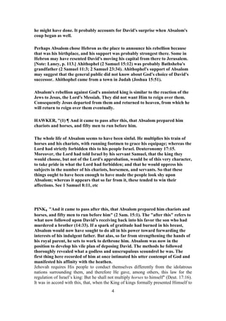 he might have done. It probably accounts for David's surprise when Absalom's
coup began as well.
Perhaps Absalom chose Hebron as the place to announce his rebellion because
that was his birthplace, and his support was probably strongest there. Some in
Hebron may have resented David's moving his capital from there to Jerusalem.
[Note: Laney, p. 113.] Ahithophel (2 Samuel 15:12) was probably Bathsheba's
grandfather (2 Samuel 11:3; 2 Samuel 23:34). Ahithophel's support of Absalom
may suggest that the general public did not know about God's choice of David's
successor. Ahithophel came from a town in Judah (Joshua 15:51).
Absalom's rebellion against God's anointed king is similar to the reaction of the
Jews to Jesus, the Lord's Messiah. They did not want Him to reign over them.
Consequently Jesus departed from them and returned to heaven, from which he
will return to reign over them eventually.
HAWKER, "(1) ¶ And it came to pass after this, that Absalom prepared him
chariots and horses, and fifty men to run before him.
The whole life of Absalom seems to have been sinful. He multiplies his train of
horses and his chariots, with running footmen to grace his equipage; whereas the
Lord had strictly forbidden this to his people Israel. Deuteronomy 17:15.
Moreover, the Lord had told Israel by his servant Samuel, that the king they
would choose, but not of the Lord's approbation, would be of this very character,
to take pride in what the Lord had forbidden; and that he would oppress his
subjects in the number of his chariots, horsemen, and servants. So that these
things ought to have been enough to have made the people look shy upon
Absalom; whereas it appears that so far from it, these tended to win their
affections. See 1 Samuel 8:11, etc
PINK, "And it came to pass after this, that Absalom prepared him chariots and
horses, and fifty men to run before him" (2 Sam. 15:1). The "after this" refers to
what now followed upon David’s receiving back into his favor the son who had
murdered a brother (14:33). If a spark of gratitude had burned in his breast,
Absalom would now have sought to do all in his power toward forwarding the
interests of his indulgent father. But alas, so far from strengthening the hands of
his royal parent, he sets to work to dethrone him. Absalom was now in the
position to develop his vile plan of deposing David. The methods he followed
thoroughly revealed what a godless and unscrupulous scoundrel he was. The
first thing here recorded of him at once intimated his utter contempt of God and
manifested his affinity with the heathen.
Jehovah requires His people to conduct themselves differently from the idolatrous
nations surrounding them, and therefore He gave, among others, this law for the
regulation of Israel’s king: But he shall not multiply horses to himself" (Deut. 17:16).
It was in accord with this, that, when the King of kings formally presented Himself to
4
 