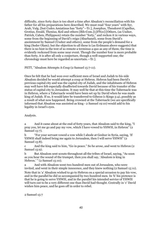 difficulty, since forty days is too short a time after Absalom’s reconciliation with his
father for all his preparations here described. We must read “four years” with Syr,
Arab, Vulg. [but Codex Amiatinus has “forty”—Tr.], Josephus, Theodoret (Capellus,
Grotius, Ewald, Thenius, Keil and others [Bib-Com.]).[FN21] [Others, (as Ussher,
Patrick, Cahen, Philippson) retain the number “forty,” and reckon it in various ways,
some from the beginning of David’s reign (Abarbanel), some from David’s
anointment by Samuel (Ussher and others), some from the people’s demand for a
king (Seder Olam); but the objection to all these is (as Erdmann above suggests) that
there is no hint in the text of so remote a terminus a quo as any of them; the time is
evidently reckoned from some near event. Though the number four is more probable
than forty, it is after all only a conjecture, though a well-supported one; the
chronology must here be regarded as uncertain.—Tr.].
PETT, "Absalom Attempts A Coup (2 Samuel 15:7-11).
Once he felt that he had won over sufficient men of Israel and Judah to his side
Absalom decided he would attempt a coup at Hebron. Hebron had been David’s
previous capital city and was the capital city of Judah, and the inhabitants of Hebron
may well have felt especially disaffected towards David because of his transfer of the
status of capital city to Jerusalem. It may well be that at this time the Tabernacle was
in Hebron, where a Tabernacle would have been set up by David when he was made
king of Judah. If so, it would later be transferred to Gibeon (1 Kings 3:4), possibly as
a result of what now happened. Being crowned at the Tabernacle (we are specifically
informed that Absalom was anointed as king - 2 Samuel 19:10) would add to his
legality in Israel’s eyes.
Analysis.
a And it came about at the end of forty years, that Absalom said to the king, “I
pray you, let me go and pay my vow, which I have vowed to YHWH, in Hebron” (2
Samuel 15:7).
b “For your servant vowed a vow while I abode at Geshur in Syria, saying, ‘If
YHWH shall indeed bring me again to Jerusalem, then I will serve YHWH” (2
Samuel 15:8).
c And the king said to him, “Go in peace.” So he arose, and went to Hebron (2
Samuel 15:9).
b But Absalom sent scouts throughout all the tribes of Israel, saying, “As soon
as you hear the sound of the trumpet, then you shall say, ‘Absalom is king in
Hebron.’ ” (2 Samuel 15:10).
a And with Absalom went two hundred men out of Jerusalem, who were
invited, and went in their simple innocence, and they knew nothing (2 Samuel 15:11).
Note that in ‘a’ Absalom wished to go to Hebron on a special occasion to pay his vow,
and in the parallel he did so accompanied by two hundred men. In ‘b’ his pretence is
that he is going to serve YHWH, and in the parallel his intended service of YHWH
will turn out to be a very different one than David had thought. Centrally in ‘c’ David
wishes him peace, and he goes off in order to rebel.
2 Samuel 15:7
40
 