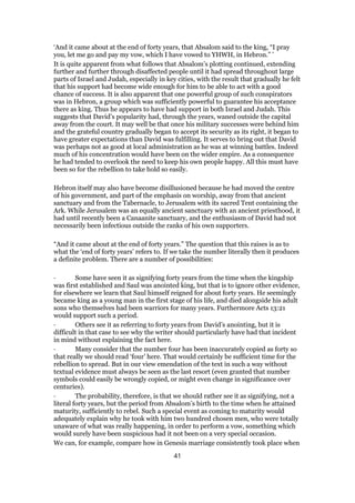 ‘And it came about at the end of forty years, that Absalom said to the king, “I pray
you, let me go and pay my vow, which I have vowed to YHWH, in Hebron.” ’
It is quite apparent from what follows that Absalom’s plotting continued, extending
further and further through disaffected people until it had spread throughout large
parts of Israel and Judah, especially in key cities, with the result that gradually he felt
that his support had become wide enough for him to be able to act with a good
chance of success. It is also apparent that one powerful group of such conspirators
was in Hebron, a group which was sufficiently powerful to guarantee his acceptance
there as king. Thus he appears to have had support in both Israel and Judah. This
suggests that David’s popularity had, through the years, waned outside the capital
away from the court. It may well be that once his military successes were behind him
and the grateful country gradually began to accept its security as its right, it began to
have greater expectations than David was fulfilling. It serves to bring out that David
was perhaps not as good at local administration as he was at winning battles. Indeed
much of his concentration would have been on the wider empire. As a consequence
he had tended to overlook the need to keep his own people happy. All this must have
been so for the rebellion to take hold so easily.
Hebron itself may also have become disillusioned because he had moved the centre
of his government, and part of the emphasis on worship, away from that ancient
sanctuary and from the Tabernacle, to Jerusalem with its sacred Tent containing the
Ark. While Jerusalem was an equally ancient sanctuary with an ancient priesthood, it
had until recently been a Canaanite sanctuary, and the enthusiasm of David had not
necessarily been infectious outside the ranks of his own supporters.
“And it came about at the end of forty years.” The question that this raises is as to
what the ‘end of forty years’ refers to. If we take the number literally then it produces
a definite problem. There are a number of possibilities:
· Some have seen it as signifying forty years from the time when the kingship
was first established and Saul was anointed king, but that is to ignore other evidence,
for elsewhere we learn that Saul himself reigned for about forty years. He seemingly
became king as a young man in the first stage of his life, and died alongside his adult
sons who themselves had been warriors for many years. Furthermore Acts 13:21
would support such a period.
· Others see it as referring to forty years from David’s anointing, but it is
difficult in that case to see why the writer should particularly have had that incident
in mind without explaining the fact here.
· Many consider that the number four has been inaccurately copied as forty so
that really we should read ‘four’ here. That would certainly be sufficient time for the
rebellion to spread. But in our view emendation of the text in such a way without
textual evidence must always be seen as the last resort (even granted that number
symbols could easily be wrongly copied, or might even change in significance over
centuries).
· The probability, therefore, is that we should rather see it as signifying, not a
literal forty years, but the period from Absalom’s birth to the time when he attained
maturity, sufficiently to rebel. Such a special event as coming to maturity would
adequately explain why he took with him two hundred chosen men, who were totally
unaware of what was really happening, in order to perform a vow, something which
would surely have been suspicious had it not been on a very special occasion.
We can, for example, compare how in Genesis marriage consistently took place when
41
 