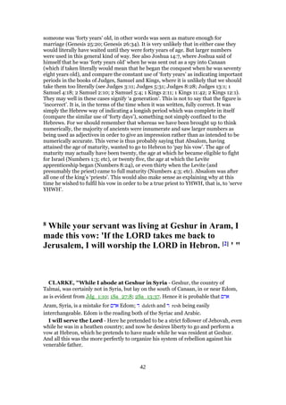 someone was ‘forty years’ old, in other words was seen as mature enough for
marriage (Genesis 25:20; Genesis 26:34). It is very unlikely that in either case they
would literally have waited until they were forty years of age. But larger numbers
were used in this general kind of way. See also Joshua 14:7, where Joshua said of
himself that he was ‘forty years old’ when he was sent out as a spy into Canaan
(which if taken literally would mean that he began the conquest when he was seventy
eight years old), and compare the constant use of ‘forty years’ as indicating important
periods in the books of Judges, Samuel and Kings, where it is unlikely that we should
take them too literally (see Judges 3:11; Judges 5:31; Judges 8:28; Judges 13:1; 1
Samuel 4:18; 2 Samuel 2:10; 2 Samuel 5:4; 1 Kings 2:11; 1 Kings 11:42; 2 Kings 12:1).
They may well in these cases signify ‘a generation’. This is not to say that the figure is
‘incorrect’. It is, in the terms of the time when it was written, fully correct. It was
simply the Hebrew way of indicating a longish period which was complete in itself
(compare the similar use of ‘forty days’), something not simply confined to the
Hebrews. For we should remember that whereas we have been brought up to think
numerically, the majority of ancients were innumerate and saw larger numbers as
being used as adjectives in order to give an impression rather than as intended to be
numerically accurate. This verse is thus probably saying that Absalom, having
attained the age of maturity, wanted to go to Hebron to ‘pay his vow’. The age of
maturity may actually have been twenty, the age at which he became eligible to fight
for Israel (Numbers 1:3; etc), or twenty five, the age at which the Levite
apprenticeship began (Numbers 8:24), or even thirty when the Levite (and
presumably the priest) came to full maturity (Numbers 4:3; etc). Absalom was after
all one of the king’s ‘priests’. This would also make sense as explaining why at this
time he wished to fulfil his vow in order to be a true priest to YHWH, that is, to ‘serve
YHWH’.
8 While your servant was living at Geshur in Aram, I
made this vow: 'If the LORD takes me back to
Jerusalem, I will worship the LORD in Hebron. [2] ' "
CLARKE, "While I abode at Geshur in Syria - Geshur, the country of
Talmai, was certainly not in Syria, but lay on the south of Canaan, in or near Edom,
as is evident from Jdg_1:10; 1Sa_27:8; 2Sa_13:37. Hence it is probable that ‫ארם‬
Aram, Syria, is a mistake for ‫אדם‬ Edom; ‫ד‬ daleth and ‫ר‬ resh being easily
interchangeable. Edom is the reading both of the Syriac and Arabic.
I will serve the Lord - Here he pretended to be a strict follower of Jehovah, even
while he was in a heathen country; and now he desires liberty to go and perform a
vow at Hebron, which he pretends to have made while he was resident at Geshur.
And all this was the more perfectly to organize his system of rebellion against his
venerable father.
42
 